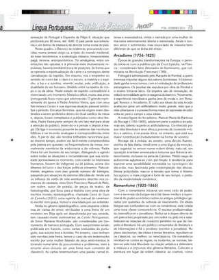 Nº28 - FEVEREIRO/2010 75
anexação de Portugal à Espanha de Filipe II, situação que
perdurará por 60 anos, até 1640. O país perde sua sobera-
nia e um ânimo de tristeza e de derrota toma conta do país.
Neste quadro, o Barroco se evidencia, procurando con-
ciliar, numa síntese utópi-ca, a visão do mundo medieval,
de base teocêntrica, e a ideologia clássica, renascentista,
pagã, terrena, antropocêntrica. No amálgama, entre ori-
entações tão opostas e à primeira vista mutuamente re-
pulsivas, haveria inevitável troca de posições, de forma que
se operaria a espiritualização da carne e a correspon-dente
carnalização do espírito. Em resumo, era o empenho no
sentido de conci-liar o claro e o escuro, a matéria e o espí-
rito, a luz e a sombra, visando anular, pela unificação, a
dualidade do ser humano, dividido entre os apelos do cor-
po e os da alma. Neste estado de espírito contraditório e
vivenciando um momento histórico difícil, muito das artes
portuguesas ficou como que adormecido. O grande repre-
sentante da época é Padre António Vieira, que com seus
Ser-mões e Cartas e sua vigorosa atuação pessoal simbo-
liza o período. Em seus Sermões, que na origem eram des-
tinados a serem proferidos dentro do ritual católico da missa
e, depois, foram compilados e publicados como obra lite-
rária, Padre Vieira parte sempre de um fato real para atrair
a atenção do público, levan-do-o a pensar e depois a rea-
gir. Ele liga o momento presente às palavras das escrituras
bíblicas e vai tecendo analogias e correspondências entre
eles. A par-tir daí, são tecidos brilhantes raciocínios que,
ao mesmo tempo, podem ser facil-mente compreendidos
pela plateia em questão: os frequentadores da missa, nor-
malmente membros da aristocracia e da nobreza. Padre
Vieira foi um homem de seu tempo, dialogando e agindo
sobre todas as situações e circunstâncias que sua socie-
dade apresentava no momento, colo-cando os interesses
humanos, fossem de indígenas ou de judeus, acima dos
ditames do lucro e das forças políticas reinantes. Natural-
mente, angariou com isso grande número de inimigos,
passando por situações de extrema dificulda-de. Ainda sob
os influxos do estilo de vida aventureiro descrito nos ro-
mances de cavalaria, viveu Dom Francisco Manuel de Melo,
um nobre, autor de poesia, de peças de teatro, de
historiografia, que ficou para a história com uma obra de
escritos morais, epistolográfica, chamada Carta de Guia
de Casados (1651) -uma espécie de manual do casamen-
to escrito com graça, humor e vivacidade por um solteirão.
Ainda no gênero epistolográfico, uma pequena coletâ-
nea de cartas de amor, atri-buídas a uma freira de um
mosteiro em Beja após ser abandonada por seu amante,
tem causado muita controvérsia: as Cartas Portuguesas,
de Soror Mariana Alcoforado, são consideradas um mo-
numento do barroco português. Com sua primeira versão
publicada em francês, como cartas traduzidas do portu-
guês, sua autoria leva a dúvidas. No entanto, caso tenham
sido escritas pela freira, temos o caso de um testemunho
escrito por uma mulher falando de seus senti-mentos (e
tocando numa série de preconceitos e problemas, visto a
amante aban-donada ser uma freira num convento de
claustro!). As cartas testemunham uma paixão carnal in-
tensa e avassaladora, vivida e narrada por uma mulher de
ma-neira extremamente aberta e extremada. Ainda o mo-
tivo amor e sofrimento, mas enunciado de maneira bem
diferente do que se tinha até então.
Arcadismo (1756-1825)
Época de grandes transformações na Europa, o perío-
do inicia-se com a publica-ção da Enciclopédia, na Fran-
ca - considerado fator detonador do Iluminismo, que cul-
minaria na Revolução Francesa (1789).
Portugal é administrado pelo Marquês de Pombal, a quem
interessa importar alguns dos valores iluministas. A Universi-
dade ganha novos rumos, com a contratação de professores
estrangeiros. Os jesuítas são expulsos por obra de Pombal e
o ensino torna-se laico. Os ímpetos são de renovação, de
volta à racionalidade após os exageros do barroco. Novamente,
a experiência neoclássica ganha ares de moda e, em Portu-
gal, floresce o Arcadismo. O culto aos ideais da vida árcade
acaba por gerar um artificialismo muito grande, visto que a
vida urbaniza-se e a poesia (forma maior de expressão árcade)
volta-se para o campo e seus ideais.
A maior figura do Arcadismo, Manoel Maria de Barbosa
du Bocage (1765-1805), adota em parte a estética árcade,
mas seu talento supera os artificialismos. Co-nhecido por
sua vida dissoluta e seus ditos e poemas de conteúdo eró-
tico e satírico, é na poesia lírica, no entanto, que está sua
maior contribuição (notadamente na forma de soneto).
Bocage dá à poesia, ao soneto, uma dicção fluente,
vizinha da fala diária, obedi-ente a uma lógica da emoção,
que organiza os versos numa ordem direta, natu-ral, em
oposição à sintaxe arrevesada e tortuosa que florescia an-
teriormente, inclusive na pena de Camões. Nítido rasgo de
autonomia aglutina-se com per-feição à tendência para
exprimir uma sensibilidade encravada na reportagem do
dia-a-dia, mas fascinada pela contemplação das alturas.
Dessa polaridade, nas-ce a tensão que torna o lirismo
bocageano o mais original e forte de seu tempo, o prelú-
dio da modernidade romântica.
Romantismo (1825-1865)
Com o romantismo inicia-se um novo ciclo de poder,
com a ascensão da burgue-sia e da classe média e a supre-
macia do poder econômico sobre os antigos privilégios ge-
rados por questões de nobreza de nascimento. Os ideais
burgue-ses confundem-se com os românticos: está criada
uma nova classe consumido-ra. O escritor profissionaliza-
se, intensifica-se o jornalismo. Reduz-se a depen-dência de
um patrocínio propiciado por um nobre ou pelo rei e esta-
belecem-se relações de consumo também no que diz res-
peito à literatura: há um público consumidor de literatura e
de informações e há o produtor (escritor e jornalista). No
plano das teorias, das ideias e temas literários, repudiam-se
os clássicos, ou melhor, os neoclássicos. Os românticos
revoltam-se contra as regras, os mode-los, as normas; ba-
tem-se pela total liberdade na criação artística e defendem
a mistura e a impureza dos gêneros literários. Colocam a
aventura em lugar da ordem clássica: ao cosmos, como
 