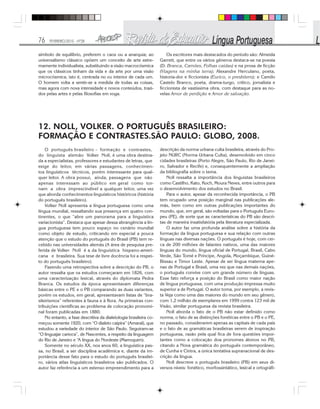 76 FEVEREIRO/2010 - Nº28
símbolo de equilíbrio, preferem o caos ou a anarquia; ao
universalismo clássico opõem um conceito de arte extre-
mamente individualista, substituindo a visão macrocósmica
que os clássicos tinham da vida e da arte por uma visão
microcósmica, isto é, centrada no eu interior de cada um.
O homem volta a sentir-se a medida de todas as coisas,
mas agora com nova intensidade e novos conteúdos, trazi-
dos pelas artes e pelas filosofias em voga.
Os escritores mais destacados do período são: Almeida
Garrett, que entre os vários gêneros destaca-se na poesia
(D. Branca, Camões, Folhas caídas) e na prosa de ficção
(Viagens na minha terra); Alexandre Herculano, poeta,
historia-dor e ficcionista (Eurico, o presbítero); e Camilo
Castelo Branco, poeta, drama-turgo, crítico, jornalista e
ficcionista de vastíssima obra, com destaque para as no-
velas Amor de perdição e Amor de salvação.
12. NOLL, VOLKER. O PORTUGUÊS BRASILEIRO:
FORMAÇÃO E CONTRASTES.SÃO PAULO: GLOBO, 2008.
O português brasileiro - formação e contrastes,
do linguista alemão Volker Noll, é uma obra destina-
da a especialistas, professores e estudantes de letras, que
exige do leitor, em várias passagens, conhecimen-
tos linguísticos técnicos, porém interessante para qual-
quer leitor. A obra possui, ainda, passagens que não
apenas interessam ao público em geral como tor-
nam a obra imprescindível a qualquer leitor, uma vez
que aborda conhecimentos linguísticos históricos (história
do português brasileiro).
Volker Noll apresenta a língua portuguesa como uma
língua mundial, ressaltando sua presença em quatro con-
tinentes, o que “abre um panorama para a linguística
variacionista”. Destaca que apesar dessa abrangência a lín-
gua portuguesa tem pouco espaço no cenário mundial
como objeto de estudo, criticando em especial a pouca
atenção que o estudo do português do Brasil (PB) tem re-
cebido nas universidades alemãs (A área de pesquisa pre-
ferida de Volker Noll é a da linguística hispano-ameri-
cana e brasileira. Sua tese de livre docência foi a respei-
to do português brasileiro).
Fazendo uma retrospectiva sobre a descrição do PB, o
autor ressalta que os estudos começaram em 1826, com
uma caracterização lexical, através do diplomata Pedra
Branca. Os estudos da época apresentavam diferenças
básicas entre o PE e o PB comparando as duas variantes,
porém os estudos, em geral, apresentavam listas de “bra-
sileirismos” referentes à fauna e à flora. As primeiras con-
tribuições científicas ao problema de colocação pronomi-
nal foram publicadas em 1880.
No entanto, a fase descritiva da dialetologia brasileira co-
meçou somente 1920, com “O dialeto caipira” (Amaral), que
estudou a variedade do interior de São Paulo. Seguiram-se
“O linguajar carioca”, de Nascentes, a respeito da linguagem
do Rio de Janeiro e “A língua do Nordeste (Marroquim).
Somente no século XX, nos anos 60, a linguística pas-
sa, no Brasil, a ser disciplina acadêmica e, diante da im-
portância desse fato para o estudo do português brasilei-
ro, vários atlas linguísticos brasileiros são publicados. O
autor faz referência a um extenso empreendimento para a
descrição da norma urbana culta brasileira, através do Pro-
jeto NURC (Norma Urbana Culta), desenvolvido em cinco
cidades brasileiras (Porto Alegre, São Paulo, Rio de Janei-
ro, Salvador e Recife) e, consequentemente a ampliação
da bibliografia sobre o tema.
Noll ressalta a importância dos linguistas brasileiros
como Castilho, Kato, Koch, Moura Neves, entre outros para
o desenvolvimento dos estudos no Brasil.
Para o autor, apesar da reconhecida importância, o PB
tem ocupado uma posição marginal nas publicações ale-
mãs, bem como em outras publicações importantes do
mundo, que, em geral, são voltadas para o Português Euro-
peu (PE), de sorte que as características do PB são descri-
tas de maneira insatisfatória pela literatura especializada.
O autor faz uma profunda análise sobre a história da
formação da língua portuguesa e sua relação com outras
línguas nas diversas nações. O português é hoje, com cer-
ca de 200 milhões de falantes nativos, uma das maiores
línguas do mundo, língua oficial de Portugal, Brasil, Cabo
Verde, São Tomé e Príncipe, Angola, Moçambique, Guiné-
Bissau e Timor Leste. Apesar de ser língua materna ape-
nas de Portugal e Brasil, uma vez que nas demais nações,
o português convive com um grande número de línguas.
Esse fato reforça a posição do Brasil como maior nação
de língua portuguesa, com uma produção impressa muito
superior a de Portugal. O autor toma, por exemplo, a revis-
ta Veja como uma das maiores do mundo em seu gênero,
com 1,2 milhão de exemplares em 1999 contra 123 mil de
Visão, similar portuguesa da revista brasileira.
Noll aborda o fato de o PB não estar definido como
norma, o fato de as distinções fonéticas entre o PB e o PE,
no passado, considerarem apenas as capitais de cada país
e o fato de as gramáticas brasileiras serem de inspiração
portuguesa, razão pela qual fica de fora questões impor-
tantes como a colocação doa pronomes átonos no PB,
citando a Nova gramática do português contemporâneo,
de Cunha e Cintra, a única tentativa supranacional de des-
crição da língua.
Noll descreve o português brasileiro (PB) em seus di-
versos níveis: fonético, morfossintático, lexical e ortográfi-
 