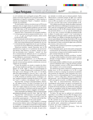 Nº28 - FEVEREIRO/2010 77
co, em contraste com o português europeu (PE) e acom-
panha a formação linguística do português brasileiro. Pa-
ralelamente ao aspecto comparativo, o autor examina a
história das designações “Brasil” e “brasileiro”, aborda a
questão da crioulização.
No nível fonético, pode-se reconhecer que no PE há uma
distinção entre as vogais tônicas do presente do indicativo
(cantamos) e do pretérito perfeito (cantámos), que não ocorre
no PB. Além disso, no PE, há tendência de reduzir as vogais
pretônicas, que em geral se conservam no PB.
Segundo Noll, é característica do português brasileiro:
• A conservação parcial da variação pretônica de [e – i],[e
- i], [o – u], que, no português europeu, ainda ocorria
no séculos XVI e XVII;
• Uma manutenção tendencial das vogais pretônicas e pós-
tônicas [e], [a], [o], que, no português europeu do século
XVIII, foram preponderantemente reduzidas ([e], [a], [u]);
• A manutenção das vogais finais [a], [i], que no portugu-
ês europeu do século XVIII foram reduzidas para [a], [e].
Observa-se também, citando Nascentes, que no PB
setentrional as vogais /e/ e /o/ pretônicas são pronuncia-
das abertas. Essa abertura, no entanto, sempre se man-
tém nas derivadas como “cafezinho”, “sozinho” etc. Para
ele a compreensão da realização dos /e/ e /o/ pretônicos,
no português brasileiro, é um problema complexo sob as-
pectos diatópicos, posicionais e diastráticos.
Quanto às vogais postônicas, o /o/ no PB tende a fe-
char-se como em “pérola” (o > u). As vogais finais reduzi-
das são comuns às duas variantes, embora não ocorra em
regiões do sul do Brasil.
O autor faz também um estudo a respeito dos diton-
gos: há duas tendências opostas, uma corresponde à rea-
lização “ai” no PE, “baiju” (= beijo) e a monotongação no
PB, “beju” (= beijo). Ressalta que a vocalização do /l/ tam-
bém gerou novos ditongos no PB, como “iu” em Brasil,
além das vogais epentéticas, como em “veis” (= vez), “pais”
(= paz) etc. A seguir Noll analisa os diferentes alofones de
/r/ no PB, incluindo as variantes carioca, nordestina e cai-
pira. Analisa-se também a questão do yeísmo no PB, como
em “muié” (= mulher), e da realização “mulé” (= mulher).
Segundo Noll, “na língua coloquial brasileira, observa-
se, nas sílabas tônicas, às vezes a formação de um [a]
epentético. (...)se encontra também em outras vogais orais
como nas vogais nasais [i] e [e] (mesa, processo, agora,
alô, cinco, somente). O fenômeno pode ser associado com
uma atitude do falante natural, engajada e até afetada”.
Outra característica que distingue o PB é a ocorrência quase
generalizada da africação, como em “tchia”, “djia” (“tia”, “dia”).
Segundo Noll, “a africatização é, no português brasilei-
ro, um fenômeno urbano, o qual possui hoje o status de
um padrão suprarregional. (...). Na zona rural de São Pau-
lo e em áreas dos Estados do Sul, pode inexistir”.
No nível morfossintático, o autor identifica o emprego
dos pronomes relativos, tanto no Português europeu quan-
to no brasileiro, uma tendência observada na língua falada,
de ampliar o uso do que por meio da supressão de relações
obliquas e preposicionais (cujo, dos quais, de que) como,
por exemplo: (a comida que as crianças gostam). Assim,
diferenciamos a exclusiva posição de que como variante
cortadora (o menino que o pai viajava muito), mais co-
muns no PB e as orações com “pronome lembrete” (o me-
nino que o pai dele viaja muito), comuns também no PE.
Com relação aos pronomes, através da análise empreendi-
da por Noll, observa-se a obliteração da oposição este/esse no
PB e o fato de os possessivos de 2ª pessoa do plural terem-se
tornado arcaicos no PB. No PB coloquial, evita-se o emprego
dos pronomes átonos o, a, os, as, que são substituídos por
ele, ela, eles, elas; é comum o lhe dativo em posição de obje-
to direto. O convívio entre “a gente” e “nós” ocorre tanto no
Brasil quanto em Portugal, embora o primeiro seja mais difun-
dido no Brasil. Com relação à colocação dos pronomes, des-
taca-se a generalização do emprego da próclise no PB, no qual
a ênclise tem espaço restrito às situações mais formais. Outro
fato observado é a maior ocorrência do objeto nulo no PB (Meu
pai comprou o livro para eu ler).
Segundo Noll, a posição do pronome no português bra-
sileiro escrito interfere com:
• O uso oficial das regras, que às vezes pode corresponder
à norma do PE. Por causa disso ocorrem também ênclises
pronominais na língua escrita brasileira quando um su-
jeito nominal antecede um verbo;
• O uso da língua falada. Posições proclíticas “erradas”
na língua escrita brasileira encontram sempre uma ex-
plicação na língua falada e apontam para a generali-
zação da próclise;
• A percepção sintático-estilística do autor, que pode aplicar
nuances individuais sobre a regra da primeira posição.
Às vezes, também, ocorrem, no PB, casos enclíticos que
não condizem com a norma europeia.
Em referência aos verbos, observa-se a preferência pelo
auxiliar haver no PE em oposição a ter no PB, no qual
também se observa o emprego do presente do indicativo
pelo presente do subjuntivo e pelo imperativo (Faz assim
por Faça assim) e a desnasalização da 3ª pessoa do plural
(falaram > falaru); além disso, observa-se a preferência
pelo gerúndio – que no PB também pode substituir o futu-
ro (Ele está viajando amanhã) – ao infinitivo preposicionado.
Para Noll, os desenvolvimentos diacrônicos na
morfologia do verbo tendem, em geral, no português bra-
sileiro, a uma simplificação do sistema. Isso diz respeito
ao ajuste de formas especiais, ao nivelamento análogo das
formas no paradigma verbal da língua popular brasileira
[...] e ao alargamento do indicativo na construção do im-
perativo na língua coloquial.
No léxico, há usos que se explicam por preferências
específicas: xícara (PB) e chávena (PE). Em alguns casos,
refletem maior aceitação de empréstimos do PB: brecar
(PB) e travar (PE), hora do rush (PB) e hora de ponta (PE).
No PB, também há numerosos empréstimos do tupi,
totalizando cerca de 10 mil. Eles se destacam por serem,
em grande parte, substantivos portugueses oxítonas
incomuns, que o autor classifica em:
• Nomes de frutos e plantas (jenipapo, “fruto do
jenipapeiro”; cipó, “liana”).
 