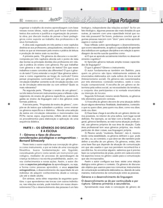 80 FEVEREIRO/2010 - Nº28
organizar o trabalho de ensino-aprendizagem com base
nessas novas ideias, razão pela qual foram traduzidos
textos dos autores e justifica a organização da presen-
te obra, por discutir modos de pensar e fazer pedagó-
gicos como suporte ao trabalho dos professores e de
seus formadores.
A obra está organizada em três partes e nove capítulos
destina-se aos professores, pesquisadores, estudantes e a
todos os que se interessam pelo ensino e prática de leitura
e produção de textos orais ou escritos.
A primeira parte, “Os gêneros do discurso e a escola”,
composta por três capítulos aborda sob o ponto de vista
das teorias as principais dúvidas dos professores em rela-
ção à prática do ensino com gêneros: Por que trabalhar
com gêneros e não com tipos de textos? Em que esses
trabalhos e esses conceitos são diferentes? O que é gêne-
ro de texto? Como entender a noção? Que gêneros seleci-
onar e como organizá-los ao longo do currículo? Como
pensar progressões curriculares? Com que gêneros em
circulação trabalhar: somente os de circulação escolar, com
os de circulação extra-escolar ou com ambos? Quais os
mais relevantes?
Na segunda parte, “Planejar o ensino de um gênero”,
os três textos fornecem instrumentos para a reflexão e pla-
nejamento do ensino de gêneros específicos, questões li-
gadas ao ensino da linguagem oral e dos gêneros orais
formais públicos.
A terceira parte, “Propostas de ensino de gênero”, com-
põe-se de textos que subsidiam a prática: como ensinar
os gêneros específicos e distintos. Aborda uma seleção
de textos em circulação relevantes e mencionados nos
PCNs: narrar, expor, argumentar, refletir, alem de relatar
os procedimentos para elaboração e aplicação de uma
sequência didática.
PARTE I – OS GÊNEROS DO DISCURSO
E A ESCOLA
1 - Gêneros e tipos de discurso:
considerações psicológicas e ontogenéticas -
Bernard Schneuwly
Neste texto o autor explicita sua concepção de gêne-
ro como instrumento, e por se tratar de uma concepção
filosófica, busca fundamentação em Vygotski,
conceituando gênero como sendo um instrumento psi-
cológico, mediador do processo de aprendizagem da
criança na leitura e na escrita possibilitando, assim, no-
vos conhecimentos e novas ações. Assim, o autor dis-
cute os aspectos psicológicos da aprendizagem, ou seja,
a forma como pessoas aprendem, e seus aspectos
ontogenéticos, o desenvolvimento da capacidade de um
indivíduo de adquirir conhecimentos desde a concep-
ção até a idade adulta.
Em síntese, seria obter respostas às seguintes ques-
tões: o que aprendemos nas trocas com outros indivídu-
os, nas relações sociais, pode interferir em nosso desen-
volvimento? Ou o desenvolvimento das pessoas é um fato
biológico, independente das relações sociais? Se for um
fato biológico, algumas pessoas são mais dotadas do que
outras, já nascem com uma capacidade inicial que ou-
tras não possuem? Se forem, podemos concluir que al-
gumas pessoas nascem com “dom” para certas aprendi-
zagens e outras não?
Essa reflexão sobre aprendizagem x desenvolvimento,
que ocorre naturalmente, se aplica à capacidade de aprender
dos indivíduos em qualquer disciplina e em relação à apren-
dizagem da escrita suscita questões como:
a) O que se aprende socialmente interfere no desenvol-
vimento cognitivo?
b) Aprender gêneros textuais amplia nossas capacida-
des de linguagem?
O que é gênero? Gênero e instrumento.
O autor fundamenta-se também em Bakhtin, para
quem os gêneros são tipos relativamente estáveis de
enunciados elaborados em cada esfera de troca social
(Interacionismo social). Os gêneros são caracterizados
por três elementos: conteúdo temático, estilo e cons-
trução composicional. A escolha de um gênero se de-
termina pela esfera social, as necessidades da temática,
o conjunto dos participantes e ia vontade enunciativa
ou intenção do locutor.
Segundo Schneuwl, mesmo sendo flexíveis, os gêneros
três elementos parecem centrais:
1) A escolha do gênero decorre de uma situação defini-
da por alguns elementos: finalidade, destinatários, conteúdo:
o que eu quero dizer, para quem vou dizer, como vou dizer,
onde vou dizer;
2) Essa base chega à escolha de um gênero dentre vá-
rios possíveis, no interior de uma esfera, num lugar social
definido. Por exemplo, se vai falar com a família, usa, em
geral, gêneros familiares; se está numa situação profissio-
nal, usa gêneros próprios de sua área de atuação. Cada
área profissional tem seus gêneros próprios, seu modo
particular de dizer coisas, sua linguagem própria.
3) Mesmo sendo “mutáveis, flexíveis”, isto é, mesmo
tendo certa estabilidade, os gêneros definem o que pode
ser dito, ou, ao contrário, o que deve ser dito também pode
definir a escolha de um gênero. Os gêneros, então, têm
uma base fixa que depende da situação de comunicação
em que são usados e que nos permitem reconhecê-los e
escolhê-los. Ao encontrar alguém, sabemos que é preciso
fazer os cumprimentos de praxe, porém em cada encontro
há aspectos novos no gênero usado para a comunicação
que são incorporados.
Assim o autor configura sua tese: existe uma relação
dialógica entre gênero e contexto. Os gêneros de discurso
são objetos que usamos para nos comunicar, instrumentos
de comunicação socialmente elaborados ou, dizendo de outra
maneira, instrumentos da comunicação entre as pessoas.
Gêneros e o desenvolvimento da linguagem
O desenvolvimento se dá por continuidade e por
ruptura: Gêneros primários e secundários.
Aproximando essa visão à concepção de gênero de
 