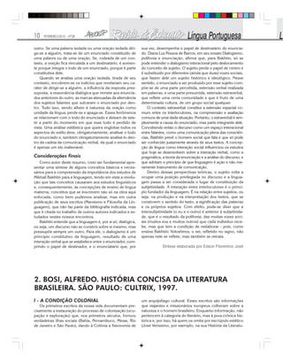 10 FEVEREIRO/2010 - Nº28
outro. Se uma palavra isolada ou uma oração isolada diri-
ge-se a alguém, trata-se de um enunciado constituído de
uma palavra ou de uma oração. Se, rodeada de um con-
texto, a oração fica vinculada a um destinatário, é somen-
te porque integra o todo de um enunciado, porque é parte
constitutiva dele.
Quando se analisa uma oração isolada, tirada de seu
contexto, encobrem-se os indícios que revelariam seu ca-
ráter de dirigir-se a alguém, a influência da resposta pres-
suposta, a ressonância dialógica que remete aos enuncia-
dos anteriores do outro, as marcas atenuadas da alternância
dos sujeitos falantes que sulcaram o enunciado por den-
tro. Tudo isso, sendo alheio à natureza da oração como
unidade da língua, perde-se e apaga-se. Esses fenômenos
se relacionam com o todo do enunciado e deixam de exis-
tir a partir do momento em que esse todo é perdido de
vista. Uma análise estilística que queira englobar todos os
aspectos do estilo deve, obrigatoriamente, analisar o todo
do enunciado e, também obrigatoriamente analisá-lo den-
tro da cadeia da comunicação verbal, da qual o enunciado
é apenas um elo inalienável.
Considerações finais
Como autor deste resumo, creio ser fundamental apre-
sentar uma síntese de alguns conceitos básicos e neces-
sários para a compreensão da importância dos estudos de
Mikhail Bakhtin para a linguagem, tendo em vista a revolu-
ção que tais conceitos causaram aos estudos linguísticos
e, consequentemente, às concepções de ensino de língua
materna, conceitos que se inscrevem não só na obra aqui
enfocada, como bem pudemos analisar, mas em outra
publicação de seus escritos (Marxismo e Filosofia da Lin-
guagem), que não faz parte da bibliografia indicada, mas
que é citada no trabalho de outros autores indicados e es-
tudados nestes nossos encontros.
Bakhtin entende que a linguagem é, por si só, dialógica,
ou seja, um discurso não se constrói sobre si mesmo, mas
pressupõe sempre um outro. Para ele, o dialogismo é um
princípio constitutivo da linguagem, resultado de uma
interação verbal que se estabelece entre o enunciador, cum-
prindo o papel de destinador, e o enunciatário que, por
sua vez, desempenha o papel de destinatário do enuncia-
do. Diana Luz Pessoa de Barros, em seu ensaio Dialogismo,
polifonia e enunciação, afirma que, para Bakhtin, só se
pode entender o dialogismo interacional pelo deslocamento
do conceito de sujeito. O sujeito perde o papel de centro e
é substituído por diferentes (ainda que duas) vozes sociais,
que fazem dele um sujeito histórico e ideológico. Nesse
sentido, o enunciado a ser produzido por esse sujeito com-
põe-se de uma parte percebida, extensão verbal realizada
em palavras, e uma parte presumida, extensão extraverbal,
que reflete uma certa comunidade e que é fruto de uma
determinada cultura, de um grupo social qualquer.
O contexto extraverbal constitui a extensão espacial co-
mum entre os interlocutores, na compreensão e avaliação
comuns de uma dada situação. Portanto, o extraverbal é sim-
plesmente a causa do enunciado, mas parte integrante dele.
Concebendo então o discurso como um espaço interacional
entre falantes, como uma comunicação plena das consciên-
cias, Bakhtin prevê o homem social que fala e que só pode
ser conhecido justamente através de seus textos. A concep-
ção de língua como interação social influenciou os estudos
que hoje se desenvolvem sobre a interação verbal, como a
pragmática, a teoria da enunciação e a análise do discurso, e
que adotam o princípio de que linguagem é ação e não me-
ramente instrumento de comunicação.
Dentro dessas perspectivas teóricas, o sujeito volta a
ocupar uma posição privilegiada no discurso e a lingua-
gem passa a ser considerada o lugar de constituição da
subjetividade. A interação entre interlocutores é o princí-
pio fundador da linguagem. É na relação entre sujeitos, ou
seja, na produção e na interpretação dos textos, que se
constroem o sentido do texto, a significação das palavras
e os próprios sujeitos. Com efeito, pode-se dizer que a
intersubjetividade (o eu e o outro) é anterior à subjetivida-
de, que é o resultado da polifonia, das muitas vozes soci-
ais (muitos eus e muitos outros) que cada indivíduo rece-
be, mas que tem a condição de reelaborar - pois, como
ensina Bakhtin/ Voloshinov, o ser, refletido no signo, não
apenas nele se reflete, mas também se retrata.
Síntese elaborada por Edson Florentino José
2. BOSI, ALFREDO. HISTÓRIA CONCISA DA LITERATURA
BRASILEIRA. SÃO PAULO: CULTRIX, 1997.
l - A CONDIÇÃO COLONIAL
Os primeiros escritos da nossa vida documentam pre-
cisamente a instauração do processo de colonização (ocu-
pação e exploração) que, nos primeiros séculos, formou
verdadeiras ilhas sociais (Bahia, Pernambuco, Minas, Rio
de Janeiro e São Paulo), dando à Colônia a fisionomia de
um arquipélago cultural. Esses escritos são informações
que viajantes e missionários europeus colheram sobre a
natureza e o homem brasileiro. Enquanto informação, não
pertencem à categoria do literário, mas à pura crônica his-
tórica e, por isso, há quem os omita por escrúpulo estético
(José Veríssimo, por exemplo, na sua História da Literatu-
 