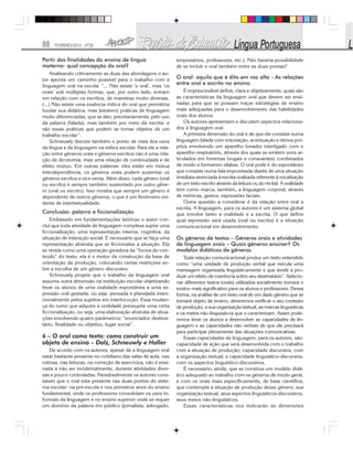 88 FEVEREIRO/2010 - Nº28
Partir das finalidades do ensino de língua
materna: qual concepção do oral?
Analisando criticamente as duas das abordagens o au-
tor aponta um caminho possível para o trabalho com a
linguagem oral na escola: “... Não existe ‘o oral’, mas ‘os
orais’ sob múltiplas formas, que, por outro lado, entram
em relação com os escritos, de maneiras muito diversas.
(...) Não existe uma essência mítica do oral que permitiria
fundar sua didática, mas [existem] práticas de linguagem
muito diferenciadas, que se dão, prioritariamente, pelo uso
da palavra (falada), mas também por meio da escrita, e
são essas práticas que podem se tornar objetos de um
trabalho escolar”.
Schneuwly discute também o ponto de vista dos usos
da língua e da linguagem na esfera escolar. Para ele a rela-
ção entre gêneros orais e gêneros escritos não é uma rela-
ção de dicotomia, mas uma relação de continuidade e de
efeito mútuo. Em outras palavras: eles estão em mútua
interdependência, os gêneros orais podem sustentar os
gêneros escritos e vice-versa. Além disso, cada gênero (oral
ou escrito) é sempre também sustentado por outro gêne-
ro (oral ou escrito). Isso mostra que sempre um gênero é
dependente de outros gêneros, o que é um fenômeno evi-
dente de intertextualidade.
Conclusão: palavra e ficcionalização
Embasado em fundamentações teóricas o autor con-
clui que toda atividade de linguagem complexa supõe uma
ficcionalização, uma representação interna, cognitiva, da
situação de interação social. É necessário que se faça uma
representação abstrata que se ficcionalize a situação. Ela
se revela como uma operação geradora da “forma do con-
teúdo” do texto: ela é o motor da construção da base de
orientação da produção, colocando certas restrições so-
bre a escolha de um gênero discursivo.
Schneuwly propõe que o trabalho da linguagem oral
assuma outra dimensão na instituição escolar objetivando
levar os alunos de uma oralidade espontânea a uma ex-
pressão oral gestada, ou seja, pensada e planejada inten-
cionalmente pelos sujeitos em interlocução. Essa mudan-
ça do rumo que adquire a oralidade pressupõe uma certa
ficcionalização, ou seja, uma elaboração abstrata de situa-
ções envolvendo quatro parâmetros: “enunciador, destina-
tário, finalidade ou objetivo, lugar social”.
6 – O oral como texto: como construir um
objeto de ensino – Dolz, Schneuwly e Haller
De acordo com os autores, apesar de a linguagem oral
estar bastante presente no cotidiano das salas de aula, nas
rotinas, nas leituras, na correção de exercícios, não é ensi-
nada a não ser incidentalmente, durante atividades diver-
sas e pouco controladas. Paradoxalmente os autores cons-
tatam que o oral esta presente nas duas pontas do siste-
ma escolar: na pré-escola e nos primeiros anos do ensino
fundamental, onde os professores consolidam os usos in-
formais da linguagem e no ensino superior onde se requer
um domínio da palavra em público (jornalista, advogado,
empresários, professores, etc.). Não haveria possibilidade
de se incluir o oral também entre as duas pontas?
O oral: aquilo que é dito em voz alta - As relações
entre oral e escrito no ensino
É imprescindível definir, clara e objetivamente, quais são
as características da linguagem oral que devem ser ensi-
nadas para que se possam traçar estratégias de ensino
mais adequadas para o desenvolvimento das habilidades
orais dos alunos.
Os autores apresentam e discutem aspectos relaciona-
dos à linguagem oral.
A primeira dimensão do oral é de que ele consiste numa
linguagem falada com entonação, acentuação e ritmos pró-
prios envolvendo um aparelho fonador interligado com o
aparelho respiratório, através dos quais se emitem sons ar-
ticulados em fonemas (vogais e consoantes) combinados
de modo a formarem sílabas. O oral pode ir do espontâneo
que consiste numa fala improvisada diante de uma situação
imediata vivenciada à escrita oralizada referente à vocalização
de um texto escrito através da leitura ou do recital. A oralidade
tem como marca, também, a linguagem corporal, através
de mímicas, gestos, expressões faciais.
Outra questão a considerar é da relação entre oral e
escrita. A linguagem, para os autores é um sistema global
que envolve tanto a oralidade e a escrita. O que define
qual expressão será usada (oral ou escrita) é a situação
comunicacional em desenvolvimento.
Os gêneros de textos – Gêneros orais e atividades
de linguagem orais – Quais gêneros ensinar? Os
modelos didáticos de gêneros
Toda relação comunicacional produz um texto entendido
como “uma unidade de produção verbal que veicula uma
mensagem organizada linguisticamente e que tende a pro-
duzir um efeito de coerência sobre seu destinatário”. Selecio-
nar diferentes textos (orais) utilizados socialmente tornará o
ensino mais significativo para os alunos e professores. Dessa
forma, na análise de um texto oral de um dado gênero que se
tornará objeto de ensino, deveremos verificar o seu contexto
de produção, a sua organização textual, as marcas linguísticas
e os meios não-linguísticos que o caracterizam. Assim pode-
remos levar os alunos a desenvolver as capacidades de lin-
guagem e as capacidades não verbais de que ele precisará
para participar plenamente das situações comunicativas.
Essas capacidades de linguagem, para os autores, são:
capacidade de ação que será desenvolvida com o trabalho
com a situação de produção; capacidade discursiva, com
a organização textual; e capacidade linguístico-discursiva,
com os aspectos linguístico-discursivos.
É necessário, ainda, que se construa um modelo didá-
tico adequado ao trabalho com os gêneros de modo geral,
e com os orais mais especificamente, de base científica,
que contemple a situação de produção desse gênero, sua
organização textual, seus aspectos linguísticos-discursivos,
seus meios não-linguísticos.
Essas características nos indicarão as dimensões
 