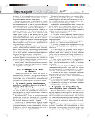 Nº28 - FEVEREIRO/2010 89
ensináveis do gênero estudado e nos mostrarão também
que outros recursos podem ser necessários para que o
aluno aprenda a agir por meio desse gênero.
Os autores sugerem que na aplicação deste modelo
construído as intervenções escolares devam ser organizadas
em sequências didáticas, ou seja, um conjunto de atividades
elaboradas a partir de um modelo didático que visa levar o
aluno ao domínio de um gênero e ao desenvolvimento.
Quais gêneros orais ensinar na escola? O papel da es-
cola, para os autores, é o de instruir mais do que de edu-
car a escolha dos textos deve-se recair, sobretudo, nos de
caráter público formal, ou seja, aqueles frutos (e utiliza-
dos) de situações públicas formais (conferência, debate,
entrevista jornalística, entre outros). Além disso, as expres-
sões orais utilizadas nas situações públicas convencionais
são mais complexas e requerem uma intervenção didática
intencional para que seja possível sua apropriação e uso
consciente e intencionalmente.
Cabe ao professor, portanto, conhecer os gêneros orais
oriundos de situações públicas formais e fim de transformá-
los em objetos de ensino através de sequências didáticas
cujos princípios e proposta de um modelo são apresenta-
dos no artigo intitulado “Sequências didáticas para o oral
e a escrita: apresentação de um procedimento”.
Enfim, o papel da escola é levar os alunos a ultrapassar
as formas de produção oral cotidianas para confrontá-los
com outras formas mais institucionais, mediadas, parcial-
mente reguladas por restrições exteriores.
Assim, tomar o oral como objeto de ensino pressupõe
que se conheça e compreenda as práticas orais e os sabe-
res e linguísticos neles implicados.
PARTE III – PROPOSTAS DE ENSINO
DE GÊNEROS
Os textos que compõem esta parte da obra relatam ati-
vidades práticas, elaboradas a partir de gêneros (orais ou
escritas), comprovam que um trabalho com sequências
didáticas em torno de gênero textual determinado tem
consequências muito produtivas nos textos dos alunos.
7 - Em busca do culpado. Metalinguagem
dos alunos na redação de uma narrativa de
enigma - Dolz, Schneuwly
Texto escrito a partir de uma pesquisa realizada com
um grupo de alunos que, organizados em duplas, produ-
ziu uma narrativa de enigma (narrativa de um crime e seu
processo de investigação).
A justificativa para a escolha do gênero reside no fato
de que, para escrever um texto desse tipo é necessário
buscar compreender como ele se estrutura a fim de seguir
seu “modelo” objetivando construir a narrativa.
Formaram-se 12 duplas de alunos. Todas as equipes
receberam um texto-base com o início da história conten-
do informações sobre o crime cometido e um parágrafo
final genérico onde não aparecia o culpado pelo crime. A
proposta consistia em completar a história.
Oito duplas foram submetidas a uma sequência didáti-
ca em que alguns aspectos do gênero a ser trabalhado
foram abordados, além das instruções acerca do texto a
ser produzido. As outras quatro equipes receberam ape-
nas as instruções para a realização do texto.
Ao analisar os resultados detectou-se que a maioria das
duplas realizou uma certa discussão acerca dos elemen-
tos formais do gênero (narrativa de enigma) sendo que,
grande parte deles foram dos que participaram da sequência
didática que precedeu a elaboração do texto.
Os autores concluíram que:
1. É de suma importância a análise das intenções dos
alunos durante o processo de elaboração de um texto, fato
que possibilita o estudo das atividades metalinguísticas por
eles desenvolvidas;
2. A distribuição do texto-base foi uma estratégia que
colaborou para o desenvolvimento da proposta;
3. Uma das noções discutidas pelos alunos e que, nas
narrativas enigmáticas é de suma importância, é a noção
de culpado;
4. A elaboração de uma narrativa de enigma suscitou o
surgimento de problemas relacionados com esse gênero
linguístico. Além disso, a elaboração da intriga, elemento
central desse gênero literário, precisa de um trabalho sis-
temático que alavanque, nos alunos, a discussão sobre essa
questão;
5. Dividir a classe em dois grupos – um que foi subme-
tido a um trabalho didático e outro não – possibilitou cons-
tatar a importância da intervenção didática na produção
dos textos;
6. As discussões das duplas para definição das estraté-
gias para elaboração do texto foram muito mais ricas do
que o texto produzido por eles, pois deixaram de registrar
várias das questões levantadas e decididas pela dupla;
7. Do ponto de vista didático, é necessário intervenção
para a produção das narrativas em três dimensões:
a) Processo de abdução que permite desvendar o crime e
achar o culpado;
b) A necessidade de criar suspeitos dando condições de
se criar intrigas para retardar a descoberta do culpado;
c) Necessidade de caracterizar os personagens através de
diálogos, ações e descrições.
8 - A exposição oral - Dolz, Schneuwly,
Jean-François de Pietro e Gabrielle Zahnd
No texto, fundamentados em pesquisas realizadas, os
autores constatam que a exposição oral, sobretudo o semi-
nário, é muito utilizada nas salas de aula, entretanto eles
não o consideram como objeto de ensino, pois não se faz
um trabalho sistemático e intencional objetivando que os
alunos se apropriem das características próprias desse gê-
nero oral a fim de melhorar seu desempenho nas exposi-
ções orais.
Eles postulam que as exposições orais (texto de caráter
público e formal onde um sujeito transmite, de forma
estruturada, informações sobre um tema que domina, para
uma plateia com predisposição para aprender) sejam utili-
 