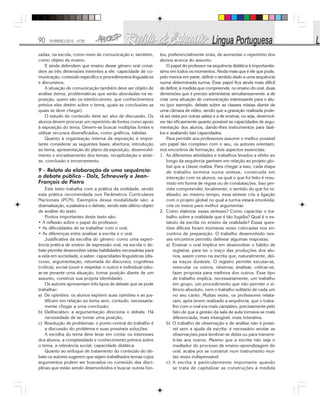 90 FEVEREIRO/2010 - Nº28
zadas, na escola, como meio de comunicação e, também,
como objeto de ensino.
E ainda defendem que ensino desse gênero oral consi-
dere as três dimensões inerentes a ele: capacidade de co-
municação, conteúdo específico e procedimentos linguísticos
e discursivos.
A situação de comunicação também deve ser objeto de
análise (tema, problemáticas que serão abordadas na ex-
posição, quem são os interlocutores, que conhecimentos
prévios eles detém sobre o tema, quais as conclusões as
quais se deve chegar).
O estudo do conteúdo deve ser alvo de discussão. Os
alunos devem procurar um repertório de fontes como apoio
à exposição do tema. Devem-se buscar múltiplas fontes e
utilizar recursos diversificados, como gráficos, tabelas.
Quanto à organização interna da exposição é impor-
tante considerar as seguintes fases: abertura, introdução
ao tema, apresentação do plano da exposição, desenvolvi-
mento e encadeamento dos temas, recapitulação e sínte-
se, conclusão e encerramento.
9 - Relato da elaboração de uma sequência:
o debate público - Dolz, Schneuwly e Jean-
François de Pietro
Este texto trabalha com a prática da oralidade, sendo
esta prática recomendada nos Parâmetros Curriculares
Nacionais (PCN). Exemplos dessa modalidade são: a
dramatização, a palestra e o debate, sendo este último objeto
de análise do texto.
Pontos importantes deste texto são:
• A reflexão sobre o papel do professor;
• As dificuldades de se trabalhar com o oral;
• As diferenças entre analisar a escrita e o oral.
Justificativa da escolha do gênero: como uma experi-
ência prática de ensino de expressão oral, na escola o de-
bate permite desenvolver várias habilidades necessárias para
a vida em sociedade, a saber: capacidades linguísticas (dis-
curso, argumentação, retomada do discurso), cognitivas
(crítica), social (ouvir e respeitar o outro) e individual (situ-
ar-se perante uma situação, tomar posição diante de um
assunto, construir sua própria identidade).
Os autores apresentam três tipos de debate que se pode
trabalhar:
a) De opiniões: os alunos expõem suas opiniões e as jus-
tificam em relação ao tema sem, contudo, necessaria-
mente chegar a uma conclusão;
b) Deliberativo: a argumentação direciona o debate. Há
necessidade de se tomar uma posição;
c) Resolução de problemas: o ponto central do trabalho é
a discussão do problema e suas possíveis soluções.
A escolha do tema deve levar em conta: os interesses
dos alunos, a complexidade e conhecimento prévios sobre
o tema, a relevância social, capacidade didática.
Quanto ao enfoque de tratamento do conteúdo do de-
bate os autores sugerem que sejam trabalhados temas cujos
argumentos podem ser buscados no conteúdo das disci-
plinas que estão sendo desenvolvidos e buscar outras fon-
tes, preferencialmente orais, de aumentar o repertório dos
alunos acerca do assunto.
O papel do professor na sequência didática é importantís-
simo em todos os momentos. Ainda mais que é ele que pode,
pelo menos em parte, definir o sentido dado a uma sequência
numa determinada turma. Esse papel fica ainda mais difícil
de definir, à medida que compreende, no ensino do oral, duas
dimensões que é preciso administrar simultaneamente: a de
criar uma situação de comunicação interessante para o alu-
no (por exemplo, debate sobre as classes mistas diante de
uma câmara de vídeo, sendo que a gravação realizada pode-
rá ser vista por outras salas) e a de ensinar, ou seja, desenvol-
ver tão eficazmente quanto possível as capacidades de argu-
mentação dos alunos, dando-lhes instrumentos para fazê-
los e avaliando tais capacidades.
Para permitir aos professores assumir o melhor possível
um papel tão complexo com o seu, os autores orientam,
nos encontros de formação, dois aspectos essenciais:
1. As diferentes atividades e trabalhos levados a efeito ao
longo da sequência ganham em relação ao projeto glo-
bal que a classe realiza. Para chegar a isso, cada etapa
de trabalho termina numa síntese, construída em
interação com os alunos, na qual o que foi feito é resu-
mido em forma de regras ou de constatações. Isso per-
mite compreender, localmente, o sentido do que foi re-
alizado; ao mesmo tempo, essa síntese cria a ligação
com o projeto global no qual a turma estará envolvida;
cria os meios para melhor argumentar.
2. Como elaborar essas sínteses? Como capacitar o tra-
balho sobre a oralidade que é tão fugidia? Qual é o es-
tatuto da escrita no ensino da oralidade? Essas ques-
tões difíceis foram inúmeras vezes colocadas nos en-
contros de preparação. O trabalho desenvolvido nes-
ses encontros permitiu delinear algumas respostas.
a) Ensinar o oral implica em desenvolver o hábito de
registrar, para ter o traço das produções dos alu-
nos, assim como na escrita que, naturalmente, dei-
xa traços duráveis. O registro permite escutar-se,
reescutar os outros, observar, analisar, criticar-se,
fazer proposta para melhora dos outros. Esse tipo
de trabalho implica, necessariamente, um trabalho
em grupo, um procedimento que não permite o si-
lêncio absoluto, nem o trabalho solitário de cada um
no seu canto. Muitas vezes, os professores relata-
ram, após terem realizado a sequência, que o traba-
lho com o oral era mais cansativo, precisamente pelo
fato de que a gestão da sala de aula tornava-se mais
diferenciada, mais intangível, mais interativa.
b) O trabalho de observação e de análise não é possí-
vel sem a ajuda da escrita: é necessário anotar as
observações para lembrar-se delas ou para transmi-
ti-las aos outros. Mesmo que a escrita não seja o
mediador do processo de ensino-aprendizagem do
oral, acaba por se construir num instrumento mui-
tas vezes indispensável.
c) A escrita é particularmente importante quando
se trata de capitalizar as construções à medida
 