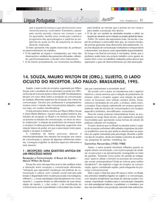 Nº28 - FEVEREIRO/2010 91
que a sequência avança e que ela funciona como
memória externa, controlável. Entretanto, passar
pelo escrito permite colocar em comum o que
foi aprendido, facilita uma construção coletiva e
progressiva das aprendizagens e explicita as exi-
gências às quais ao fim da sequência os alunos
deverão responder.
O texto apresenta três papéis essenciais do professor
no desenvolvimento do trabalho:
• O de explicitar as regras e constatações, por meio das
observações e análises das gravações efetuadas, utilizan-
do, parcimoniosamente, a escrita como instrumento;
• O de intervir pontualmente, em momentos escolhidos,
para lembrar as normas que é preciso ter em conta e
para avaliar a produção dos alunos;
• O de dar um sentido às atividades levadas a efeito na
sequência,situando-asemrelaçãoaoprojetoglobaldaclasse.
Enfim, No ensino das expressões orais, na escola, o pa-
pel do professor é primordial visto que, ao mesmo tempo,
ele precisa gerenciar duas dimensões articuladamente: cri-
ar uma situação de comunicação motivadora e enriquecedora
e desenvolver, nos alunos, suas capacidades argumentativas.
Ao longo e ao final do processo é necessário, ainda, que o
professor avalie tanto seu próprio trabalho como gestor do
ensino bem como os trabalhos realizados pelos alunos que
expressam o grau de desenvolvimento por eles alcançado.
14. SOUZA, MAURO WILTON DE (ORG.). SUJEITO, O LADO
OCULTO DO RECEPTOR. SÃO PAULO: BRASILIENSE, 1995.
Sujeito, o lado oculto do receptor, organizado por Wilton
Sousa, trás o resultado de um seminário ocorrido em 1991,
na Escola de Comunicações e Artes da USP. Os debatedores
lançam um novo olhar sobre a recepção na comunicação
ao analisar diferentes aspectos da recepção dos meios de
comunicação. Escritos por professores e pesquisadores,
mostra como o estudo das comunicações adquiriu, cada
vez mais, um caráter interdisciplinar.
O dois primeiros textos, escritos por Mauro Wilton Sousa
e Jesús Martín-Barbero, traçam uma análise histórica dos
estudos de recepção no Brasil e na América Latina. Para
os autores os estudos de comunicação, no início do sécu-
lo, evidenciam “a relação de predomínio do emissor sobre
o receptor é a ideia que primeiro desponta, sugerindo uma
relação básica de poder, em que a associação entre passi-
vidade e receptor é evidente”.
A coletânea de textos procurou abarcar a
interdisciplinaridade dos estudos da recepção aos meios
de comunicação e, apesar de algumas referências indire-
tas, conseguiu englobar os diversos aspectos referentes a
esse assunto.
1 - RECEPÇÃO: UMA QUESTÂO ANTIGA EM
UM PROCESSO NOVO
Recepção e Comunicação: A Busca do Sujeito -
Mauro Wilton de Sousa
Sousa faz uma retrospectiva acerca das análises sobre
a interação entre recepção e comunicação afirmando:
“enfoques que expressam mudanças nas práticas de co-
municação e cultura, num contexto social marcado pela
tensão e disparidade entre mudanças sociais e tecnológicas,
refletem (...) novas estratégias interdisciplinares em curso,
visando (...) superar limites ou dificuldades de suas áreas-
objeto de estudo, (...) dar conta (...) da contribuição do
conhecimento ante a pluralidade e velocidade das mudan-
ças que caracterizam a sociedade atual”.
De acordo com o autor, ao estudarmos sob o aspecto
histórico o tema veremos que a relação de predomínio do
emissor sobre o receptor sugere uma relação de poder,
como se houvesse uma relação sempre direta, linear,
unívoca e necessária de um polo, o emissor, sobre outro,
o receptor. Essa relação subentende um emissor genérico
(sistema, rede de veículos de comunicação) e um receptor
específico (indivíduo, decodificador, consumidor).
Para ele outras posturas interpretativas foram se acu-
mulando ao longo deste século, quer rejeitando a posição
funcionalista quer apontando novas formas de estudo de
práticas culturais em mudança.
O autor observa que no Brasil os estudos sobre o sujei-
to da recepção enfrentam dificuldades originárias da práti-
ca acadêmica uma vez que ainda se desvinculam as ques-
tões do sujeito (estudada pela psicologia, filosofia e políti-
ca) das do receptor, ainda vinculadas a estudos de audiên-
cia, pesquisas de opinião, marketing, etc.
Caminhos Percorridos (1950-1980)
Assim, o autor propõe introduzir reflexões quanto ao
sujeito dessa comunicação, com a preocupação de sinali-
zar os percursos e as aproximações conseguidas no trato
da questão. Tomando como ponto de partida as indaga-
ções “quem é, afinal, o homem no processo de comunica-
ção social contemporâneo? Onde se colocar para melhor
visualizá-lo?”, ele explicita o lugar do receptor na comuni-
cação, agora considerado sujeito, parte integrante do pro-
cesso comunicacional.
Para o autor o final dos anos 50 marca o início, no Brasil,
dos primeiros trabalhos ligados ao sujeito e a comunicação,
com estudos inicialmente nas áreas de ciências sociais e hu-
manas, importando modelos para a comunicação baseados
em dois paradigmas básicos: o positivista e o marxista e por
isso não permitiram uma produção nacional mais autônoma.
 
