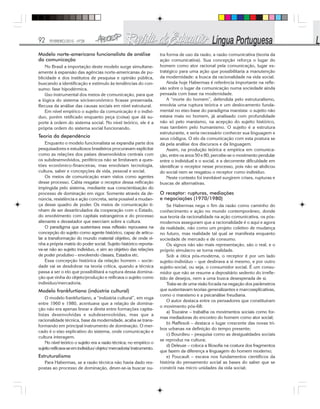 92 FEVEREIRO/2010 - Nº28
Modelo norte-americano funcionalista de análise
da comunicação
No Brasil a importação deste modelo surge simultane-
amente à expansão das agências norte-americanas de pu-
blicidade e dos institutos de pesquisa e opinião pública,
buscando a identificação e estímulo às tendências do con-
sumo: fase hipodérmica.
Uso instrumental dos meios de comunicação, para que
a lógica do sistema sócioeconômico ficasse preservada.
Recusa da análise das causas sociais em nível estrutural.
Em nível empírico o sujeito da comunicação é o indiví-
duo, porém retificado enquanto peça (coisa) que dá su-
porte à ordem do sistema social. No nível teórico, ele é a
própria ordem do sistema social funcionando.
Teoria da dependência
Enquanto o modelo funcionalista se expandia parte dos
pesquisadores e estudiosos brasileiros procuravam explicitar
como as relações dos países desenvolvidos centrais com
os subdesenvolvidos, periféricos não se limitavam a ques-
tões econômico-financeiras, mas envolviam tecnologia,
cultura, saber e concepções de vida, pessoal e social.
Os meios de comunicação eram vistos como agentes
desse processo. Cabia resgatar o receptor dessa reificação
impingida pelo sistema, mediante sua conscientização do
processo de dominação em vigor. Somente através da de-
núncia, resistência e ação concreta, seria possível a mudan-
ça desse quadro de poder. Os meios de comunicação ti-
nham de ser desarticulados da cooperação com o Estado,
do envolvimento com capitais estrangeiros e do processo
alienante e devastador que exerciam sobre a cultura.
O paradigma que sustentava essa reflexão repousava na
concepção do sujeito como agente histórico, capaz de articu-
lar a transformação do mundo material objetivo, de onde vi-
nha a própria matriz do poder social. Sujeito histórico reporta-
va-se não ao sujeito indivíduo, e sim ao objetivo das relações
de poder produtivo - envolvendo classes, Estados etc.
Essa concepção histórica da relação homem – socie-
dade vai se desdobrar na teoria crítica, quando a técnica
passa a ser o elo que possibilitará a ruptura dessa domina-
ção que vinha do objeto/produção e reificava o sujeito como
indivíduo/mercadoria.
Modelo frankfurtiano (indústria cultural)
O modelo frankfurtiano, a “indústria cultural”, em voga
entre 1960 e 1980, acentuava que a relação de domina-
ção não era apenas linear e direta entre formações capita-
listas desenvolvidas e subdesenvolvidas, mas que a
racionalidade técnica, base da modernidade, acaba se trans-
formando em principal instrumento de dominação. O mer-
cado é o eixo explicativo do sistema, onde comunicação e
cultura interagem.
No nível teórico o sujeito era a razão técnica; no empírico o
sujeitoreificava-seemindivíduo/objeto/mercadoria/instrumento.
Estruturalismo
Para Habermas, se a razão técnica não havia dado res-
postas ao processo de dominação, dever-se-ia buscar ou-
tra forma de uso da razão, a razão comunicativa (teoria da
ação comunicativa). Sua concepção reforça o lugar do
homem como ator racional pela comunicação, lugar es-
tratégico para uma ação que possibilitaria a manutenção
da modernidade: a busca da racionalidade na vida social.
Ainda hoje Habermas é referência importante na refle-
xão sobre o lugar da comunicação numa sociedade ainda
pensada com base na modernidade.
A “morte do homem”, defendida pelo estruturalismo,
envolvia uma ruptura teórica e um deslocamento funda-
mental no eixo-base do paradigma marxista: o sujeito não
estava mais no homem, já analisado com profundidade
não só pelo marxismo, na acepção do sujeito histórico,
mas também pelo humanismo. O sujeito é a estrutura
estruturante, e seria necessário conhecer sua linguagem e
seus códigos. O elo da comunicação com esta postura se
dá pela análise dos discursos e da linguagem.
Assim, na produção teórica e empírica em comunica-
ção, entre os anos 50 e 80, percebe-se o movimento pendular
entre o individual e o social, e a decorrente dificuldade em
identificar o receptor nesse processo, pois não se abdicou
do social nem se resgatou o receptor como indivíduo.
Neste contexto foi inevitável surgirem crises, rupturas e
buscas de alternativas.
O receptor: rupturas, mediações
e negociações (1970/1980)
Se Habermas nega o fim da razão como caminho do
conhecimento e ação no mundo contemporâneo, donde
sua teoria da racionalidade na ação comunicativa, os pós-
modernos asseguram que a racionalidade é o aqui e agora
da realidade, não como um projeto coletivo de mudança
no futuro, mas realidade tal qual se manifesta enquanto
sociedade de mercado e de consumo.
Os signos não são mais representação, são o real, e o
próprio simulacro se torna realidade.
Sob a ótica pós-moderna, o receptor é por um lado
sujeito-indivíduo – que desbrava a si mesmo, e por outro
sujeito-social, ou seja, o consumidor social. É um consu-
midor que não se resume a depositário sedento do irrefle-
tido de desejos, nem a uma busca desesperada de si.
Trata-se de uma visão focada na negação dos parâmetros
que sustentavam teorias generalizantes e marcoexplicativas,
como o marxismo e a psicanálise freudiana.
O autor destaca entre os pensadores que constituíram
o movimento pós-68:
a) Touraine – trabalha os movimentos sociais como for-
mas mediadoras do encontro do homem como ator social;
b) Maffesoli – destaca o lugar crescente das novas tri-
bos urbanas na definição do tempo presente;
c) Bourdieu – pesquisa como as desigualdades sociais
se reproduz na cultura;
d) Deleuze – coloca a filosofia na costura dos fragmentos
que fazem da diferença a linguagem do homem moderno;
e) Foucault – escava nos fundamentos científicos da
história do pensamento social as bases do saber que se
constrói nas micro unidades da vida social;
 