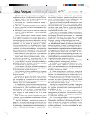 Nº28 - FEVEREIRO/2010 93
f) Guttari – inter-relaciona psicanálise e tecnologia como
eixos explicativos das formas contemporâneas do desejo.
Segundo Sousa, no pós-68 surgem várias tendências
bem diferentes entre si, mas que em geral:
1. São voltadas para o espaço do cotidiano de pessoas e
grupos sociais;
2. Lidam com a fragmentação da vida social e individual;
3. Buscam capturar as contradições desigualdades e dife-
renças sociais;
4. Pesquisam os condicionantes da relação do sujeito com
o mundo moderno, admitindo a interdisciplinaridade
como caminho.
Em outra linha de estudo, Antonio Gramsci, marxista
de formação, vai investigar como se negocia e se exerce o
poder político nas modernas sociedades, destacando os
interlocutores do processo de negociação política nas clas-
ses sociais e identificando os espaços dessa negociação (a
sociedade civil é o espaço de negociação e poder),
redirecionando a relação entre ideologia e cultura. A cultu-
ra não é mais vista como secundária à dimensão político-
ideológica, ao contrário, é resgatada sua autonomia como
agente no processo de negociação do poder. A interação
ideológica-política-cultural pode existir e coexistir por for-
ça desse processo de negociação e não como categorias
com pressuposto de dominação de uma sobre outra.
A partir destas últimas correntes o receptor começa a
ser visto como em situações e condições, e cada vez mais
a comunicação busca na cultura a forma de compreendê-
lo. É o fim da rígida concepção de lógica social sistêmica
que fazia da cultura uma “entidade” macro, pouco explicativa
no reconhecimento de práticas empíricas.
É o fim da rígida concepção de lógica social sistêmica
que fazia da cultura uma entidade macro, pouco explicativa
no reconhecimento de práticas empíricas.
Assim, o estudo do sujeito passa a ser enfocado a par-
tir da análise das culturas populares em sua interação com
a cultura de massa.
Em especial na América Latina não existe um único
cenário de Terceiro Mundo, mais diversos Terceiros Mun-
dos. A pluralidade de circunstâncias que rege países sub-
desenvolvidos é tão importante em sua compreensão como
a própria noção do subdesenvolvimento.
As articulações de espaços ocupados por movimentos
sociais, políticos e religiosos revigoram a importância de
uma sociedade civil, criam novos interlocutores, enquanto
agentes sociais, e não se referem a mundos simbólicos
provenientes de uma estrutura de mercado, mas proveni-
entes, também, de outras práticas de vida ou de outras
reelaborações.
Assim, os meios e as pessoas compõem uma prática
conjugada. A intermídia está tanto na esfera da produção
quanto na do consumo.
Como não reconhecer a diversidade de gêneros, lin-
guagens e formatos hoje presentes nessa interação pro-
dução/consumo? Como não identificar o complexo mun-
do das imagens, ora paralisadas, no caso da imprensa es-
crita, ora trabalhadas pela analogia, no caso, do rádio e
dos discos; ou, então, na própria versão que atualmente
assume maior importância, por meio do movimento? Como
recusar a interação imagem/som - uma linguagem que não
passa necessariamente pelos códigos da escrita?
É preciso pensar a tecnologia não somente como fonte
de informações, mas também como aquela que sugere
velocidade, está na vida das pessoas e na maneira de ser
do mundo e das coisas. Assim, a comunicação deixa de
ser apenas representação e se torna interação enquanto
componente do processo social.
A expressão contemporânea “redes de comunicação”,
unindo tecnologias em nível transnacional, assim como a
pluralidade de mídias interagindo entre si, dá a exata ideia
do significado da ruptura de fronteiras que a tecnologia
provocou e a nova configuração política dada à própria
tecnologia enquanto componente do processo social.
A afirmação de Barbero de que cabe “repensar não só o
uso dos meios senão a estrutura mesma da comunicação,
partindo não de puros conceitos comunicativos, mas de mo-
dos de viver, fazer, modos de perceber na realidade os diferen-
tes impugnadores, questionadores, ainda que essa impugnação
e esse questionamento (...) não sejam claros, diáfanos e este-
jam atravessados pela ambiguidade, pelo conflito (...)”, intro-
duz na esfera das práticas sociais cotidianas não apenas a pro-
cura das significações e usos sociais atribuídos às coisas, mas
uma nova postura: a comunicação pode ser vista com base
nessas práticas, ou seja, nessa visão de cultura.
A partir da consideração de novas formas de subjetivação
no meio social surge um novo prisma de estudo:
a) Cotidiano: a comunicação e a cultura vivem no mun-
do plural das práticas cotidianas, nos modos de viver e
fazer. Como as pessoas encontram elos para relacionar-se
consigo mesmas, como veem a si mesmas e como cons-
troem sua identidade de sujeito.
b) Popular: a elaboração e reelaboração das práticas
sociais e dos conteúdos da comunicação de massa. Como
trabalhar com a subjetividade numa sociedade em que o
indivíduo já não existe mais, é simulacro de si mesmo?
c) Meios de comunicação: são vistos como espaços de
processos de construção de valores grupais, não apenas
como expressão do sentido dado pelo produtor ou recep-
tor, mas no processo em que ocorre.
Os meios de comunicação são, na verdade, o lugar onde
a sociedade é simbolizada, por um lado ela é refletida, e
por outro são apresentados aos sujeitos os padrões e as
possibilidades de ser.
O termo “recepção” em si se torna insuficiente, pois
traduz visões de um sujeito que, em determinado momen-
to, é tido como “receptor” e em outros como “construtor”
e “colaborador” das mensagens.
Em comunicação, a busca dos condicionantes do su-
jeito e das mediações ultrapassa a noção de um
determinismo entre emissor e receptor, sujeito e objeto. O
sujeito ainda não está teoricamente configurado, porém
ocupa um espaço contraditório, o da negociação, o da
busca de significações e de produção incessante de senti-
dos na vida cotidiana
 