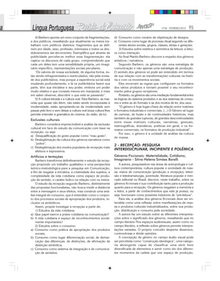 Nº28 - FEVEREIRO/2010 95
4) Barbero aponta um novo conjunto de fragmentações,
a dos públicos, ressaltando que atualmente os meios tra-
balham com públicos distintos: fragmentos que se defi-
nem por idade, sexo, profissão, interesses e todos os des-
dobramentos daí decorrentes. Exemplifica que através da
publicidade percebe-se melhor essa fragmentação: ela
captou os discursos de cada grupo, compreendendo que
cada um deles tem uma sensibilidade própria, um imagi-
nário específico, representações sociais peculiares.
“Os valores de nossa sociedade, de alguma forma, es-
tão sendo refragmentados e rearticulados; não pela vonta-
de dos publicitários, mas porque a experiência social está
mudando profundamente, e lá os publicitários fazem sua
parte, têm sua iniciativa e seu poder, embora um poder
muito relativo e que consiste menos em manipular, e mais
em saber observar, descobrir o que está se passando”.
5) A cultura letrada x a cultura oral. Para Barbero, as mai-
orias que quase não lêem, não estão sendo incorporadas à
modernidade; estão apropriando-se da modernidade sem
passar pelo livro e sem deixar a cultura oral (essa cultura lhes
permite entender a gramática do cinema, do rádio, da tv).
Exclusões culturais
Barbero considera imprescindível a análise da exclusão
cultural em face do estudo da comunicação com base na
recepção, ou seja:
a) Desqualificação do gosto popular como “mau gosto”.
b) Deslegitimação da cultura dos gêneros narrativos como
“pobre”.
c) Deslegitimação dos modos populares de recepção mais
afetivos e expressivos.
Artifícios e tentações
Barbero transforma definitivamente o estudo da recep-
ção propondo um trabalho qualitativo e uma perspectiva
teórico-metodológica para a pesquisa em Comunicação,
a fim de resgatar a iniciativa, a criatividade dos sujeitos, a
complexidade da vida cotidiana como espaço de produ-
ção de sentido, o caráter lúdico na relação com os meios.
O estudo da recepção segundo Barbero, distintamente
das propostas funcionalistas, não busca medir a distância
entre a mensagem e seus efeitos, mas construir uma aná-
lise integral do consumo, que é entendido como o conjun-
to dos processos sociais de apropriação dos produtos, in-
clusive os simbólicos.
Assim, propõe investigar a recepção a partir de:
1) Estudos da vida cotidiana:
a) Que papel exerce a práxis cotidiana na comunicação?
b) A vida cotidiana é espaço de reconhecimentos social-
mente importantes?
2) Estudos sobre o consumo:
a) Consumo como prática de apropriação dos produtos
sociais;
b) Consumo como lugar diferenciação social, de demar-
cação das diferenças, de distinções, de afirmação da
distinção simbólica;
c) Consumo como sistema de integração e de comunica-
ção de sentidos;
d) Consumo como cenário de objetivação de desejos;
e) Consumo como lugar de processo ritual segundo os dife-
rentes atores sociais, grupos, classes, etnias e gerações.
3) Estudos sobre estética e semiótica da leitura: a leitu-
ra como interação.
Ao final Martín-Barbero discorre a respeito dos gêneros
artísticos / narrativos.
Segundo Barbero, os gêneros são uma estratégia de
comunicação e não apenas uma estratégia de produção.
O sentido dos gêneros só pode ser entendido em termos
de sua relação com as transformações culturais na histó-
ria e com os movimentos sociais.
Eles encerram as regras que configuram os formatos
dos vários produtos e tornam possível o seu reconheci-
mento pelos grupos receptores.
Portanto, os gêneros são uma mediação fundamental entre
as lógicas do sistema produtivo e as dos sistemas de consu-
mo e entre as do formato e as dos modos de ler, dos usos.
“O gênero é hoje lugar-chave da relação entre matrizes
e formatos industriais e comerciais. (...) O Gênero sé lugar
de osmose, de fusão e de continuidades históricas, mas
também de grandes rupturas, de grandes descontinuidades
entre essas matrizes culturais, narrativas, gestuais,
estenográficas, dramáticas, poéticas em geral, e os for-
matos comerciais, os formatos de produção industrial”.
Por isso, o gênero é a unidade de análise da cultura
de massa.
2 - RECEPÇÃO: PESQUISA
INTERDISICPLINAR, INCIPIENTE E POLÊMICA
Gêneros Ficcionais: Materialidade, Cotidiano,
Imaginário - Silvia Helena Simões Borelli
A autora, pesquisadora nas áreas de antropologia e cul-
tura contemporânea, cultura popular e sociedade de mas-
sa: meios de comunicação (produção e recepção), televi-
são e teledramaturgia, juventude, literatura popular e mer-
cado editorial no Brasil, discorre, neste trabalho, sobre os
gêneros ficcionais e sua contribuição tanto para a produção
quanto para a recepção. Os gêneros resgatam a memória e
o leitor, a partir de conhecimentos que este já possui, ou
seja, funcionam como possíveis indutores de “pré-leitura”.
Para ela, a análise dos gêneros ficcionais deve ser en-
tendida como uma reflexão sobre manifestações de mas-
sa e produtos culturais industrializados, sobre sua produ-
ção, distribuição e consumo pela sociedade.
A autora faz um estudo sobre as diferentes interpreta-
ções sobre o significado dos gêneros, ressaltando que no
campo literário Nos espaços audiovisuais, assim como no
campo literário, a reflexão sobre gêneros permite interpre-
tações variadas. O próprio conceito desperta dissensos,
controvérsias e divide opiniões.
A concepção de gênero no campo áudio visual pode
ser percebida como “construção ideológica”, uma catego-
ria abrangente capaz de classificar uma série bem
diversificada de elementos e servir como elo dos diferen-
tes momentos da cadeia que une espaço de produção,
 