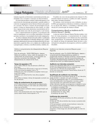 Nº28 - FEVEREIRO/2010 97
tratadas segundo as dimensões características da tela: pro-
ximidade com o receptor e inserção na vida doméstica.
Em decorrência desse contexto a telenovela aparece com
uma forma de dramaturgia apropriada o grande público e
a ela vão se agregando outros fatores eficazes para garan-
tir o sucesso. No início o número de personagens era pe-
queno, a trama se desenvolvia em dois meses, no máxi-
mo, e apesar de já conter elementos característicos do fo-
lhetim não havia uma rede de personagens e sub tramas.
Com o desenvolvimento do gênero, os produtores não
mais se satisfaziam com os scripts importados e fórmulas
prontas e sentiram a necessidade de proceder adaptações.
As críticas realizadas diretamente pelo público e publicadas
em revistas especializadas em televisão atestam que o público
participou ativamente do processo de desenvolvimento do meio,
exercendo o papel de crítico com o objetivo de modificar tanto
a programação, a técnica, a escolha de atores, cenários, etc.
O público do novo veículo pertencia às classes A e B e
somente depois incorporou o público do rádio, represen-
tado pelas camadas populares.
Em síntese, como aconteceu com o folhetim, no sécu-
lo XVIII, que popularizou a literatura romântica, a telenove-
la, no século XX, liderou e consolidou a televisão como
veículo de comunicação de massa no Brasil.
Comportamento e Recall na Audiência de TV -
Antonio Manuel T. Mendes
A obra de Antônio Manuel Teixeira Mendes analisa, com
foco em duas pesquisas, o comportamento do receptor
diante da programação e com relação aos dos comerciais
inter programação. As pesquisas apresentam diferenças
em relação ao tempo de exposição diante da tevê e a pe-
netração de cada gênero de programa conforme o público
estudado.
 