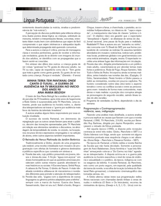 Nº28 - FEVEREIRO/2010 99
rentemente desarticuladas (a notícia, sinaliza a predomi-
nância da “má-notícia”).
A percepção do discurso publicitário pela infância reforça
e/ou ilustra pontos dessa lógica: as crianças, sobretudo as
menores, tendem a interpretações literais, concretas, entre-
tanto lidam muito bem com simbolismos que sejam de fácil
compreensão e que sejam intrínsecos e adequados àquilo
que determinada propaganda está querendo comunicar.
Para a autora a criança é crítica, precisa de mensagens
claras e enredos pertinentes, gosta de receber a informa-
ção verdadeira, gosta de se divertir com imagens do mun-
do dos adultos, se identifica com as propagandas que a
fazem sentir-se crescidas.
Em síntese não difere dos outros: a criança gosta de
ver coisas “gostosas”na TV, gosta do discurso adulto, na
TV ou não, capaz de respeitá-la como ela é: “Tem gente
que trata a gente como gente grande. Eu gosto de ser tra-
tada como criança. Porque é verdade.” (Daniela – 9 anos)
MINHA TERRA TEM PANTANAL ONDE
CANTA O TUIUIU... A GUERRA DE
AUDIÊNCIA NA TV BRASILEIRA NO INÍCIO
DOS ANOS 90
ANA MARIA BELOGH
O texto de Ana Maria Belogh faz a análise de um perío-
do peculiar da TV brasileira: após vinte anos de hegemonia
a Rede Globo é surpreendida pela TV Manchete, uma es-
treante, perde sua audiência no horário nobre, e, diante
dos telespectadores vai travar a “guerra por audiência mais
feroz da história da televisão brasileira”.
A autora analisa alguns fatos responsáveis por essa si-
tuação inusitada.
O sucesso da novela Pantanal, em detrimento da
repaginação que os outros canais fizeram para atrair o públi-
co, decorre das inovações apresentadas pela TV Manchete
em relação aos elementos narrativos e discursivos, na abor-
dagem da temporalidade da novela, no enredo, na locação,
nos recursos técnico-expressivos empregados e na seleção
de atores, entre outros aspectos também importantes.
O Reinado da Venus Platinada do Jardim Botânico
Tradicionalmente a Globo, através de uma programa-
ção estável, uma receita cristalizada num mosaico de pro-
gramação com ofertas de formatos e gêneros destinados
a públicos específicos que consistia em síntese a:
a) Novela das seis, cujo público presumido era jovens, ido-
sos e donas-de-casa. A ficção “água-com-açúcar” em
doses homeopáticas em que as questões amorosas pre-
valeciam sobre outras mesmo quando abordavam te-
mas históricos ou sociais: A Escrava Isaura, Sinhá Moça,
A cabana do Pai Tomaz, O direito de Nascer. A visão ide-
alizada romântica utilizava-se de mecanismos e novida-
des diferentes para prender a atenção do telespectador;
b) Novela das sete, “jogava com a experiência de outras
linguagens ou gêneros prévios adaptados para a telinha”,
sempre com a marca do humor. Guerra dos Sexos,
Sassaricando, Que rei sou eu?, Bebê a bordo, Brega e
Chique, trazem a farsa, a chanchada, o pastelão, as co-
médias hollywoodianas, os clássicos de “capa e espa-
da”, o maniqueísmo das lutas de classes “pobres x ri-
cos”. O objetivo claro era garantir que o espectador
“desopilasse o fígado”, se afastasse do stress do dia;
c) Jornal nacional, uma pausa da ficção para a realidade.
Realidade??? Para a autora era um “estranho no ninho”,
não concorria com TJ Brasil do SBT, por sua forma con-
tundente de comentar as notícias Os assuntos também
abordados em mosaico: notícia boa, notícia ruim, proble-
mas locais, problemas globais e em geral terminava com
uma notícia animadora, singela, neutra. O espectador re-
cebia uma síntese fugaz das informações em circulação.
d) Novela das oito, dirigida prioritariamente a um público
mais adulto, caracterizava-se por abordar temas mais
fortes e polêmicos. Roda de Fogo, Roque Santeiro, Vale
Tudo e Selva de Pedra. Incorporou ainda os temas mal-
ditos, antes tratados nas novelas das dez, (Espigão, O
Grito, Saramandaia). Neste horário a Globo passou a
exibir as minisséries, novelas em poucos capítulos. No
horário considerado nobre (das oito) tanto o aspecto
temático como os conflitos sociais e entre as persona-
gens eram tratados de forma mais contundente, mais
denso e mais realista: a punição dos corruptos atingia
as personagens do segundo escalão, saindo ilesas to-
das do alto escalão;
e) Programa de variedades ou filme, dependendo o dia da
semana.
Programação x Contraprogramacão:
violência, sexo, indignação
Fazendo uma análise mais detalhada, a autora analisa
e procura explicar as causas que fizeram com que a novela
Pantanal, (1990, TV Manchete, 21h30), escrita por Bene-
dito Ruy Barbosa, dirigida por Jayme Monjardim, amea-
çassem o reinado da Vênus prateada.
Até aquela época (1990), a disputa pela recepção
centrava-se entre três redes: Globo, Manchete e SBT e a
Globo liderava com folga, sendo que somente em alguns
momentos pontuais essa sequência chegou a ser altera-
da: (Dona Beija – Manchete e Pássaros Feridos – SBT).
Na época de Pantanal, a Globo exibia a novela Rainha
da Sucata que não havia decolado. Somente a persona-
gem de Araci Balabanian, Dona Armênia e “suas três filhi-
nhas” ameaçando colocar a “Do Carmo na chão” agrada-
va ao telespectador. A disputa acirrou-se e a guerra pela
audiência no horário exacerbou o nível de cenas de violên-
cia e sexualidade e o público, da época, indignou-se com
os exageros da telinha. A novela Pantanal, da Manchete,
veio como um porto seguro, em especial, pela qualidade
da trama da novela, a escolha da locação (a beleza do Pan-
tanal Mato-grossense), o tratamento cinematográfico das
tomadas aéreas, etc.
A Globo alterou várias vezes sua programação: exibiu
filmes nacionais com chamadas dando ênfase a cenas de
nudez e violência (O Boto e Os Intocáveis), recorreu às
minisséries de época, (Desejo e A, E, I, O... Urca) com te-
 