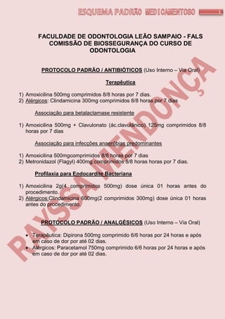 1
FACULDADE DE ODONTOLOGIA LEÃO SAMPAIO - FALS
COMISSÃO DE BIOSSEGURANÇA DO CURSO DE
ODONTOLOGIA
PROTOCOLO PADRÃO / ANTIBIÓTICOS (Uso Interno – Via Oral)
Terapêutica
1) Amoxicilina 500mg comprimidos 8/8 horas por 7 dias.
2) Alérgicos: Clindamicina 300mg comprimidos 8/8 horas por 7 dias
Associação para betalactamase resistente
1) Amoxicilina 500mg + Clavulonato (ác.clavulânico) 125mg comprimidos 8/8
horas por 7 dias
Associação para infecções anaeróbias predominantes
1) Amoxicilina 500mgcomprimidos 8/8 horas por 7 dias
2) Metronidazol (Flagyl) 400mg comprimidos 8/8 horas horas por 7 dias.
Profilaxia para Endocardite Bacteriana
1) Amoxicilina 2g(4 comprimidos 500mg) dose única 01 horas antes do
procedimento.
2) Alérgicos:Clindamicina 600mg(2 comprimidos 300mg) dose única 01 horas
antes do procedimento.
PROTOCOLO PADRÃO / ANALGÉSICOS (Uso Interno – Via Oral)
 Terapêutica: Dipirona 500mg comprimido 6/6 horas por 24 horas e após
em caso de dor por até 02 dias.
 Alérgicos: Paracetamol 750mg comprimido 6/6 horas por 24 horas e após
em caso de dor por até 02 dias.
 