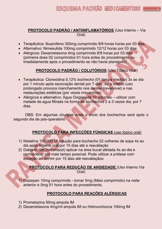2
PROTOCOLO PADRÃO / ANTIINFLAMATÓRIOS (Uso Interno – Via
Oral)
 Terapêutica: Ibuprofeno 300mg comprimido 8/8 horas horas por 03 dias.
 Alternativo: Nimesulida 100mg comprimido 12/12 horas por 03 dias
 Alérgicos: Dexametasona 4mg comprimido 8/8 horas por 03 dias
(primeira dose 02 comprimidos 01 hora antes do procedimento ou
imediatamente após o procedimento se não havia planejado)
PROTOCOLO PADRÃO / COLUTÓRIOS (Uso Tópico Oral)
 Terapêutica: Clorexidina 0,12% bochecho (01 tampa medida) 3x ao dia
por 1 minuto após escovação dental por 7 dias, ou a critério (uso
prolongado provoca manchamento nos dentes (reversível) e nas
restaurações estéticas (por vezes irreversível).
 Alérgicos e alternativo: Água Oxigenada 10 volumes – utilizar com
metade de agua filtrada na forma de bochechos 2 a 3 vezes dia, por 7
dias.
OBS: Em algumas cirurgias orais o inicio dos bochechos será após o
segundo dia de pós-operatório
PROTOCOLO PARA INFECÇÕES FÚNGICAS (uso tópico oral)
1) Nistatina 100.000 UI solução para bochecho 02 colheres de sopa 4x ao
dia após higiene oral por 15 dias até a reavaliação
2) Daktarin Gel (miconazol) aplicar na área bucal afetada 4x ao dia e
permanecer por mais tempo possível. Pode utilizar a prótese com
exceção ao dormir por 15 dias até reavaliaçãoo
PROTOCOLO PARA REDUÇÃO DE ANSIEDADE (Uso Interno Via
Oral)
1) Diazepan 10mg comprimido - tomar 5mg (Meio comprimido) na noite
anterior e 5mg 01 hora antes do procedimento.
PROTOCOLO PARA REAÇÕES ALÉRGICAS
1) Prometazina 50mg ampola IM
2) Dexametasona 4mg/ml ampola IM ou Hidrocortizona 100mg IM
 