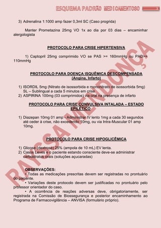 3
3) Adrenalina 1:1000 amp fazer 0,3ml SC (Caso progrida)
Manter Prometazina 25mg VO 1x ao dia por 03 dias – encaminhar
alergologista
PROTOCOLO PARA CRISE HIPERTENSIVA
1) Captopril 25mg comprimido VO se PAS >= 160mmHg ou PAD>=
110mmHg
PROTOCOLO PARA DOENÇA ISQUÊMICA DESCOMPENSADA
(Angina, Infarto)
1) ISORDIL 5mg (Nitrato de isossorbida e mononitrato de isossorbida 5mg)
SL – Sublingual a cada 5 minutos em crise
2) ASPIRINA 100mg (03 comprimidos) via oral na presença de infarto
PROTOCOLO PARA CRISE CONVULSIVA INTALADA – ESTADO
EPILÉTICO
1) Diazepan 10mg 01 amp - Administrar IV lento 1mg a cada 30 segundos
até ceder à crise, não excedendo 10mg, ou via Intra-Muscular 01 amp
10mg.
PROTOCOLO PARA CRISE HIPOGLICÊMICA
1) Glicose (dextrose) 25% (ampola de 10 mL) EV lenta.
2) Casos Leves e o paciente estando consciente deve-se administrar
carboidratos orais (soluções açucaradas)
OBSERVAÇÕES:
• Todas as medicações prescritas devem ser registradas no prontuário
do paciente.
• Variações deste protocolo devem ser justificadas no prontuário pelo
professor orientador do caso.
• A ocorrência de reações adversas deve, obrigatoriamente, ser
registrada na Comissão de Biossegurança e posterior encaminhamento ao
Programa de Farmacovigilância – ANVISA (formulário próprio).
 