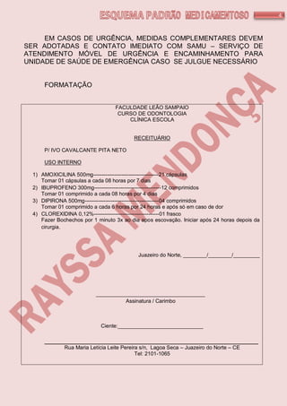 4
EM CASOS DE URGÊNCIA, MEDIDAS COMPLEMENTARES DEVEM
SER ADOTADAS E CONTATO IMEDIATO COM SAMU – SERVIÇO DE
ATENDIMENTO MÓVEL DE URGÊNCIA E ENCAMINHAMENTO PARA
UNIDADE DE SAÚDE DE EMERGÊNCIA CASO SE JULGUE NECESSÁRIO
FORMATAÇÃO
FACULDADE LEÃO SAMPAIO
CURSO DE ODONTOLOGIA
CLÍNICA ESCOLA
RECEITUÁRIO
P/ IVO CAVALCANTE PITA NETO
USO INTERNO
1) AMOXICILINA 500mg-------------------------------------21 cápsulas
Tomar 01 cápsulas a cada 08 horas por 7 dias
2) IBUPROFENO 300mg--------------------------------------12 comprimidos
Tomar 01 comprimido a cada 08 horas por 4 dias
3) DIPIRONA 500mg------------------------------------------04 comprimidos
Tomar 01 comprimido a cada 6 horas por 24 horas e após só em caso de dor
4) CLOREXIDINA 0,12%-------------------------------------01 frasco
Fazer Bochechos por 1 minuto 3x ao dia apos escovação. Iniciar após 24 horas depois da
cirurgia.
Juazeiro do Norte, ________/________/_________
_____________________________________
Assinatura / Carimbo
Ciente:_____________________________
_________________________________________________________
Rua Maria Letícia Leite Pereira s/n, Lagoa Seca – Juazeiro do Norte – CE
Tel: 2101-1065
 