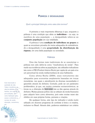 18 Especialização em Gestão Pública
O Estado e os problemas contemporâneos
POBREZA E DESIGUALDADE
Qual a principal distinção entre estes dois termos?
A primeira e mais importante diferença é que, enquanto a
pobreza é uma condição que afeta os indivíduos – ou seja, os
membros de uma população –, a desigualdade refere-se ao
conjunto população em sua totalidade.
A pobreza é uma condição de indivíduos ou grupos os
quais se encontram privados de meios adequados de subsistência.
Já a desigualdade é uma propriedade da distribuição da
riqueza, em uma dada população ou sociedade.
Pobreza
Uma das formas mais tradicionais de se caracterizar a
pobreza tem sido defini-la como “insuficiência de renda”. Para
medir sua incidência sobre as populações, são utilizados indicadores
tais como o PIB (Produto Interno Bruto) per capita de um país e/ou
um percentual da renda média/mediana de seus habitantes.
Como afirma Rocha (2008), esses instrumentos são
adequados para economias amplamente baseadas em trocas
monetárias, nas quais o atendimento às diversas necessidades é
garantido através do dinheiro. Contudo, pode ser um parâmetro
problemático, já que, em muitos contextos socioeconômicos, as
trocas ou a obtenção do bem-estar não se dão apenas através do
dinheiro. Muitas pessoas pobres não se utilizam de renda financeira
para adquirir bens como alimentos, pois estes muitas vezes são
obtidos em suas próprias hortas, pomares e criações.
De qualquer forma, este tipo de indicador é ainda muito
utilizado em diversos programas de combate à fome e à miséria,
inclusive no Brasil. Através dele, podemos estabelecer um critério
v
Está relacionada à
qualidade de vida.
Traduz a existência, na
vida do indivíduo e das
famílias, em conjunto de
pré-condições, tais
como habitação sadia,
acesso a alimentos, a
serviços de saúde,
educação, saneamento
etc.
 