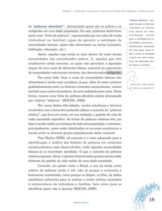 19Módulo Básico
Unidade 1 – Dimensões conceituais e históricas do Estudo dos Problemas e Políticas Sociais
vTodos que estão abaixo
da “linha de indigência”.
de “pobreza absoluta*”, demarcando quem são os pobres e os
indigentes em uma dada população. Ou seja, podemos determinar
assim uma “linha de pobreza”, representada por um valor de renda
(individual ou familiar) capaz de garantir a satisfação de
necessidades básicas, sejam elas alimentares ou outras (vestuário,
habitação, educação, etc.).
Assim, aqueles cuja renda se situe abaixo do custo dessas
necessidades são considerados pobres. E, aqueles que têm
rendimentos ainda menores, os quais não permitem a aquisição
sequer de uma cesta de alimentos básica, essencial ao suprimento
de necessidades nutricionais mínimas, são denominados indigentes.
Por outro lado, fixar o custo de necessidades básicas não
alimentares é ainda mais complexo, já que, além de estas variarem
qualitativamente entre os diversos contextos socioculturais, variam
também seus custos monetários, de uma realidade para outra. Desta
forma, mesmo uma linha de pobreza absoluta estaria atravessada
por critérios “relativos” (ROCHA, 2008).
Por causa destas dificuldades, muitos estudiosos e técnicos
envolvidos com o tema têm preferido utilizar o conceito de “pobreza
relativa”, que leva em conta, em sua medição, o padrão de vida de
cada sociedade específica. As linhas de pobreza relativas têm por
base a renda média ou mediana de toda uma população, e mostram,
principalmente, como estão distribuídos os recursos econômicos e
sociais entre os diversos grupos populacionais deste conjunto.
Para Rocha (2008), tal conceito é o mais adequado para a
identificação e análise dos bolsões de pobreza em contextos
socioeconômicos mais desenvolvidos, onde algumas necessidades
básicas já se encontram atendidas. O que o conceito de pobreza
relativa expressa, afinal, é quanto determinados grupos sociais estão
distantes do padrão de vida médio de uma dada sociedade.
Contudo, em países como o Brasil, o uso da renda como
critério de pobreza ainda é útil, não só porque a economia é
fortemente monetizada, como porque se dispõe, no País, de dados
estatísticos suficientes para se estimar a renda mínima necessária
à sobrevivência de indivíduos e famílias, bem como para se
identificar quem não a alcança (ROCHA, 2008).
*Pobreza absoluta – situ-
ação na qual a renda dos
indivíduos ou famílias
está abaixo do valor
considerado mínimo
para a satisfação de ne-
cessidades essenciais –
alimentação, habitação
etc. Este valor, como in-
dica o texto, é estimado
a partir do custo mone-
tário da obtenção des-
tes bens e serviços.
 