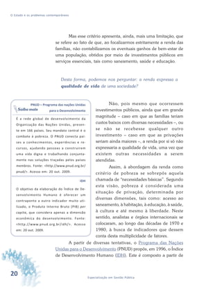 20 Especialização em Gestão Pública
O Estado e os problemas contemporâneos
Mas esse critério apresenta, ainda, mais uma limitação, que
se refere ao fato de que, ao focalizarmos estritamente a renda das
famílias, não contabilizamos os eventuais ganhos de bem-estar de
uma população, obtidos por meio de investimentos públicos em
serviços essenciais, tais como saneamento, saúde e educação.
Desta forma, podemos nos perguntar: a renda expressa a
qualidade de vida de uma sociedade?
Não, pois mesmo que ocorressem
investimentos públicos, ainda que em grande
magnitude – caso em que as famílias teriam
custos baixos com diversas necessidades –, ou
se não se recebesse qualquer outro
investimento – caso em que as privações
seriam ainda maiores –, a renda por si só não
expressaria a qualidade de vida, uma vez que
existem outras necessidades a serem
atendidas.
Assim, à abordagem da renda como
critério de pobreza se sobrepôs aquela
chamada de “necessidades básicas”. Segundo
esta visão, pobreza é considerada uma
situação de privação, determinada por
diversas dimensões, tais como: acesso ao
saneamento, à habitação, à educação, à saúde,
à cultura e até mesmo à liberdade. Neste
sentido, analistas e órgãos internacionais se
colocaram, ao longo das décadas de 1970 e
1980, à busca de indicadores que dessem
conta desta multiplicidade de fatores.
A partir de diversas tentativas, o Programa das Nações
Unidas para o Desenvolvimento (PNUD) propôs, em 1996, o Índice
de Desenvolvimento Humano (IDH). Este é composto a partir de
PNUD – Programa das nações Unidas
para o Desenvolvimento
É a rede global de desenvolvimento da
Organização das Nações Unidas, presen-
te em 166 países. Seu mandato central é o
combate à pobreza. O PNUD conecta paí-
ses a conhecimentos, experiências e re-
cursos, ajudando pessoas a construirem
uma vida digna e trabalhando conjunta-
mente nas soluções traçadas pelos países
membros. Fonte: <http://www.pnud.org.br/
pnud/>. Acesso em: 20 out. 2009.
IDH
O objetivo da elaboração do Índice de De-
senvolvimento Humano é oferecer um
contraponto a outro indicador muito uti-
lizado, o Produto Interno Bruto (PIB) per
capita, que considera apenas a dimensão
econômica do desenvolvimento. Fonte:
<http://www.pnud.org.br/idh/>. Acesso
em: 20 out. 2009.
Saiba mais
 
