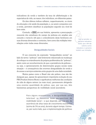 21Módulo Básico
Unidade 1 – Dimensões conceituais e históricas do Estudo dos Problemas e Políticas Sociais
indicadores de renda e também da taxa de alfabetização e da
expectativa de vida, ao nascer, dos indivíduos, em diferentes países.
Os dois últimos índices refletem, respectivamente, os níveis
de educação e de saúde da população, e, ao serem compostos com
a renda, permitem classificar as populações segundo seu nível de
bem-estar.
Contudo, o IDH, em sua história, apresenta a preocupação
crescente dos estudiosos do campo da pobreza em ampliar este
conceito e torná-lo útil para o entendimento deste fenômeno em
suas diversas dimensões e contextos, bem como das múltiplas inter-
relações entre todas essas dimensões.
Desigualdades Sociais
O uso crescente da expressão “desigualdades sociais” ao
lado do termo “pobreza” está fortemente relacionado às mudanças
de enfoque no entendimento da própria problemática da “pobreza”,
assim como ao reconhecimento de que a persistência da pobreza –
ou seja, o aprisionamento de determinados grupos sociais nesta
situação – é consequência das enormes desigualdades de renda e
de acesso a serviços existentes entre grupos de uma dada sociedade.
Muitos países como o Brasil não são pobres, mas são tão
desiguais que, apesar de apresentarem importante evolução do seu
PIB (Produto Interno Bruto) e significativas melhorias das condições
de vida de alguns setores (os mais ricos), permanecem abrigando
uma enorme quantidade de pobres, que, por sua vez, têm
baixíssimas perspectivas de mobilidade social ascendente.
Para alguns economistas, a desigualdade seria
tolerável se houvesse boas perspectivas de
mobilidade social – o que depende, por sua vez, da
ocorrência de altas taxas de crescimento econômico
(acima de 5% ao ano), durante algum tempo. Estima-
se, por outro lado, que a implementação de políticas
vVocê vai perceber, na
disciplina Indicadores
Sociais, que o IDH não
substitui outros
indicadores e apresenta
também suas limitações.
 