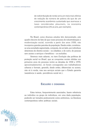 22 Especialização em Gestão Pública
O Estado e os problemas contemporâneos
de redistribuição de renda seria um meio mais efetivo
de redução do número de pobres do que de um
crescimento econômico sustentado que ocorresse a
taxas consideradas plausíveis, na economia
contemporânea (3% ao ano, por exemplo).
No Brasil, como diversos estudos têm demonstrado, este
quadro decorre do fato de que nosso processo de industrialização e
modernização social, ocorrido a partir dos anos 1930, não
incorporou grandes parcelas da população. Desde então, constituiu-
se uma sociedade segmentada, composta, de um lado, por indivíduos
detentores de direitos sociais – os cidadãos; e de outro, de pessoas
sem acesso a serviços e benefícios – os excluídos.
Veremos mais adiante, no item Evolução das políticas de
proteção social no Brasil, que as conquistas sociais obtidas nos
primeiros anos do processo (entre as décadas de 1930 e 1970,
aproximadamente), só foram consagradas aos trabalhadores
urbanos e formais, gerando, desde então, diferenciais no acesso,
não só à renda, mas aos serviços sociais que o Estado garantia
(assistência à saúde, previdência social etc.).
EXCLUSÃO E CIDADANIA
Estes termos, frequentemente associados, fazem referência
ao indivíduo ou grupo de indivíduos, em uma dada população,
podendo ser tomados praticamente como antônimos, na literatura
contemporânea sobre políticas sociais.
 