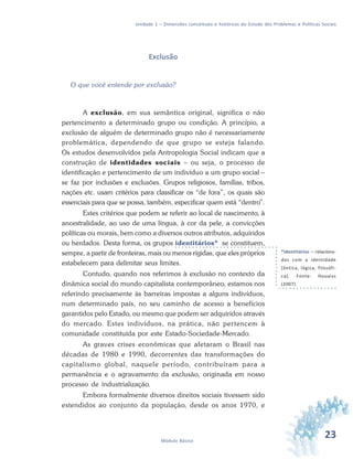 23Módulo Básico
Unidade 1 – Dimensões conceituais e históricas do Estudo dos Problemas e Políticas Sociais
Exclusão
O que você entende por exclusão?
A exclusão, em sua semântica original, significa o não
pertencimento a determinado grupo ou condição. A princípio, a
exclusão de alguém de determinado grupo não é necessariamente
problemática, dependendo de que grupo se esteja falando.
Os estudos desenvolvidos pela Antropologia Social indicam que a
construção de identidades sociais – ou seja, o processo de
identificação e pertencimento de um indivíduo a um grupo social –
se faz por inclusões e exclusões. Grupos religiosos, famílias, tribos,
nações etc. usam critérios para classificar os “de fora”, os quais são
essenciais para que se possa, também, especificar quem está “dentro”.
Estes critérios que podem se referir ao local de nascimento, à
ancestralidade, ao uso de uma língua, à cor da pele, a convicções
políticas ou morais, bem como a diversos outros atributos, adquiridos
ou herdados. Desta forma, os grupos identitários* se constituem,
sempre, a partir de fronteiras, mais ou menos rígidas, que eles próprios
estabelecem para delimitar seus limites.
Contudo, quando nos referimos à exclusão no contexto da
dinâmica social do mundo capitalista contemporâneo, estamos nos
referindo precisamente às barreiras impostas a alguns indivíduos,
num determinado país, no seu caminho de acesso a benefícios
garantidos pelo Estado, ou mesmo que podem ser adquiridos através
do mercado. Estes indivíduos, na prática, não pertencem à
comunidade constituída por este Estado-Sociedade-Mercado.
As graves crises econômicas que afetaram o Brasil nas
décadas de 1980 e 1990, decorrentes das transformações do
capitalismo global, naquele período, contribuíram para a
permanência e o agravamento da exclusão, originada em nosso
processo de industrialização.
Embora formalmente diversos direitos sociais tivessem sido
estendidos ao conjunto da população, desde os anos 1970, e
*Identitários – relaciona-
dos com a identidade
(ôntica, lógica, filosófi-
ca). Fonte: Houaiss
(2007).
 