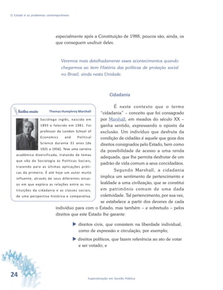 24 Especialização em Gestão Pública
O Estado e os problemas contemporâneos
especialmente após a Constituição de 1988, poucos são, ainda, os
que conseguem usufruir deles.
Veremos mais detalhadamente esses acontecimentos quando
chegarmos ao item História das políticas de proteção social
no Brasil, ainda nesta Unidade.
Cidadania
É neste contexto que o termo
“cidadania” – conceito que foi consagrado
por Marshall, em meados do século XX –
ganha sentido, expressando o oposto da
exclusão. Um indivíduo que desfruta da
condição de cidadão é aquele que goza dos
direitos consignados pelo Estado, bem como
da possibilidade de acesso a uma renda
adequada, que lhe permita desfrutar de um
padrão de vida comum a seus concidadãos.
Segundo Marshall, a cidadania
implica um sentimento de pertencimento e
lealdade a uma civilização, que se constitui
em patrimônio comum de uma dada
coletividade. Tal pertencimento, por sua vez,
se estabelece a partir dos deveres de cada
indivíduo para com o Estado, mas também – e sobretudo – pelos
direitos que este Estado lhe garante:
direitos civis, que consistem na liberdade individual,
como de expressão e circulação, por exemplo;
direitos políticos, que fazem referência ao ato de votar
e ser votado; e
Thomas Humphrey Marshall
Sociólogo inglês, nascido em
1893 e falecido em 1981. Foi
professor da London School of
Economics and Political
Science durante 31 anos (de
1925 a 1956). Teve uma carreira
acadêmica diversificada, tratando de temas
que vão da Sociologia às Políticas Sociais,
trazendo para as últimas aplicações práti-
cas da primeira. É até hoje um autor muito
influente, através de seus diferentes ensai-
os em que explora as relações entre as ins-
tituições da cidadania e as classes sociais,
de uma perspectiva histórica e comparativa.
Saiba mais
 