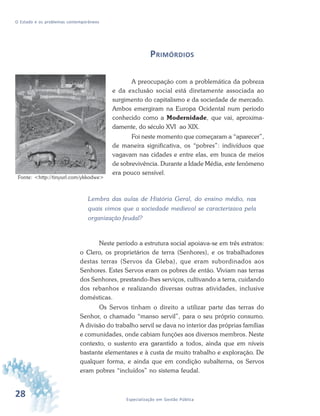 28 Especialização em Gestão Pública
O Estado e os problemas contemporâneos
PRIMÓRDIOS
A preocupação com a problemática da pobreza
e da exclusão social está diretamente associada ao
surgimento do capitalismo e da sociedade de mercado.
Ambos emergiram na Europa Ocidental num período
conhecido como a Modernidade, que vai, aproxima-
damente, do século XVI ao XIX.
Foi neste momento que começaram a “aparecer”,
de maneira significativa, os “pobres”: indivíduos que
vagavam nas cidades e entre elas, em busca de meios
de sobrevivência. Durante a Idade Média, este fenômeno
era pouco sensível.
Lembra das aulas de História Geral, do ensino médio, nas
quais vimos que a sociedade medieval se caracterizava pela
organização feudal?
Neste período a estrutura social apoiava-se em três estratos:
o Clero, os proprietários de terra (Senhores), e os trabalhadores
destas terras (Servos da Gleba), que eram subordinados aos
Senhores. Estes Servos eram os pobres de então. Viviam nas terras
dos Senhores, prestando-lhes serviços, cultivando a terra, cuidando
dos rebanhos e realizando diversas outras atividades, inclusive
domésticas.
Os Servos tinham o direito a utilizar parte das terras do
Senhor, o chamado “manso servil”, para o seu próprio consumo.
A divisão do trabalho servil se dava no interior das próprias famílias
e comunidades, onde cabiam funções aos diversos membros. Neste
contexto, o sustento era garantido a todos, ainda que em níveis
bastante elementares e à custa de muito trabalho e exploração. De
qualquer forma, e ainda que em condição subalterna, os Servos
eram pobres “incluídos” no sistema feudal.
Fonte: <http://tinyurl.com/ykkodwe>
 