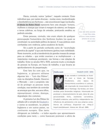 29Módulo Básico
Unidade 1 – Dimensões conceituais e históricas do Estudo dos Problemas e Políticas Sociais
Havia, contudo, outros “pobres”, naquele contexto. Eram
indivíduos que, por razões diversas – muitas vezes, insubordinação
e desobediência aos Senhores –, não encontravam lugar nos feudos.
A fábula de Robin Hood representa bem esta situação: homens,
mulheres e crianças que viviam à margem do sistema, em bosques
e terras coletivas, ao longo de estradas, praticando assaltos ou
pedindo esmolas.
Estas pessoas, contudo, não eram objeto de qualquer
preocupação humanitária dos Senhores feudais (os quais se
constituíam na autoridade política da época). E suas práticas eram
combatidas com violência, pelos cavaleiros do feudo.
Só a partir do período conhecido como de “acumulação
primitiva de capital” é que este fenômeno ganhou mais visibilidade.
Neste momento, se dá a transferência de grandes massas do campo
para as cidades – que então cresciam e se multiplicavam – e
importantes mudanças acontecem, nas formas e nas relações de
trabalho. Entre os séculos XVI e XVII, aumenta muito a circulação
de pessoas na Europa, em busca de trabalho, o que levaria ao
aprofundamento da pauperização.
Este fato fez com que, na
Inglaterra, o governo editasse
algumas leis – “Leis dos Pobres”,
vista na disciplina Estado, Governo
e Mercado – com o propósito não
só de proteger as pessoas nesta
condição, mas também de controlar
as ameaças que elas, aos seus olhos,
representavam: crimes, doenças,
degradação dos costumes.
A primeira Lei dos Pobres foi
editada sob o reinado de Elizabeth I,
e outras se sucederam, na própria
Inglaterra e em outros países, no
continente europeu. Elas tanto
obrigavam ao trabalho – a todos aqueles que apresentassem
condições para tanto –, como buscavam promover o alívio da
vCaso não tenha assistido
a este filme ainda,
procure-o numa locadora
próxima de sua casa,
vale a pena!
Elizabeth I (1533 - 1603)
O seu reinado é conhecido na histó-
ria com o título de Período
Elisabetano, uma época de
florescimento econômico e cultural,
sob inspiração do renascimento itali-
ano e flamengo. Ela herdou um reino
dividido pelas dissensões religiosas. Interessada em
promover o desenvolvimento do país, dona de uma
personalidade forte, realmente carismática,
Elizabeth elaborou uma política independente das
influências do parlamento e de seus próprios conse-
lheiros de confiança. Disponível em: <http://
tinyurl.com/ykmuvsx>. Acesso em: 28 out. 2009.
Saiba mais
 
