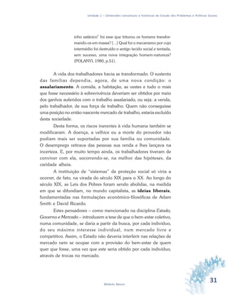31Módulo Básico
Unidade 1 – Dimensões conceituais e históricas do Estudo dos Problemas e Políticas Sociais
inho satânico” foi esse que triturou os homens transfor-
mando-os em massa? [...] Qual foi o mecanismo por cujo
intermédio foi destruído o antigo tecido social e tentada,
sem sucesso, uma nova integração homem-natureza?
(POLANYI, 1980, p.51).
A vida dos trabalhadores havia se transformado. O sustento
das famílias dependia, agora, de uma nova condição: o
assalariamento. A comida, a habitação, as vestes e tudo o mais
que fosse necessário à sobrevivência deveriam ser obtidos por meio
dos ganhos auferidos com o trabalho assalariado, ou seja: a venda,
pelo trabalhador, de sua força de trabalho. Quem não conseguisse
uma posição no então nascente mercado de trabalho, estaria excluído
desta sociedade.
Desta forma, os riscos inerentes à vida humana também se
modificaram. A doença, a velhice ou a morte do provedor não
podiam mais ser suportadas por sua família ou comunidade.
O desemprego retirava das pessoas sua renda e lhes lançava na
incerteza. E, por muito tempo ainda, os trabalhadores tiveram de
conviver com ela, socorrendo-se, na melhor das hipóteses, da
caridade alheia.
A instituição de “sistemas” de proteção social só viria a
ocorrer, de fato, na virada do século XIX para o XX. Ao longo do
século XIX, as Leis dos Pobres foram sendo abolidas, na medida
em que se difundiam, no mundo capitalista, as ideias liberais,
fundamentadas nas formulações econômico-filosóficas de Adam
Smith e David Ricardo.
Estes pensadores – como mencionado na disciplina Estado,
Governo e Mercado – introduzem a tese de que o bem-estar coletivo,
numa comunidade, se daria a partir da busca, por cada indivíduo,
do seu máximo interesse individual, num mercado livre e
competitivo. Assim, o Estado não deveria interferir nas relações de
mercado nem se ocupar com a provisão do bem-estar de quem
quer que fosse, uma vez que este seria obtido por cada indivíduo,
através de trocas no mercado.
 