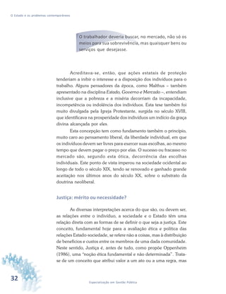 32 Especialização em Gestão Pública
O Estado e os problemas contemporâneos
O trabalhador deveria buscar, no mercado, não só os
meios para sua sobrevivência, mas quaisquer bens ou
serviços que desejasse.
Acreditava-se, então, que ações estatais de proteção
tenderiam a inibir o interesse e a disposição dos indivíduos para o
trabalho. Alguns pensadores da época, como Malthus – também
apresentado na disciplina Estado, Governo e Mercado –, entendiam
inclusive que a pobreza e a miséria decorriam da incapacidade,
incompetência ou indolência dos indivíduos. Esta tese também foi
muito divulgada pela Igreja Protestante, surgida no século XVIII,
que identificava na prosperidade dos indivíduos um indício da graça
divina alcançada por eles.
Esta concepção tem como fundamento também o princípio,
muito caro ao pensamento liberal, da liberdade individual, em que
os indivíduos devem ser livres para exercer suas escolhas, ao mesmo
tempo que devem pagar o preço por elas. O sucesso ou fracasso no
mercado são, segundo esta ótica, decorrência das escolhas
individuais. Este ponto de vista imperou na sociedade ocidental ao
longo de todo o século XIX, tendo se renovado e ganhado grande
aceitação nos últimos anos do século XX, sobre o substrato da
doutrina neoliberal.
Justiça: mérito ou necessidade?
As diversas interpretações acerca do que são, ou devem ser,
as relações entre o indivíduo, a sociedade e o Estado têm uma
relação direta com as formas de se definir o que seja a justiça. Este
conceito, fundamental hoje para a avaliação ética e política das
relações Estado-sociedade, se refere não a coisas, mas à distribuição
de benefícios e custos entre os membros de uma dada comunidade.
Neste sentido, Justiça é, antes de tudo, como propõe Oppenheim
(1986), uma “noção ética fundamental e não determinada”. Trata-
se de um conceito que atribui valor a um ato ou a uma regra, mas
 