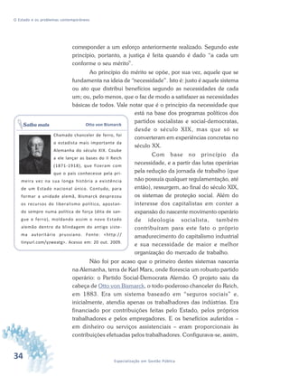34 Especialização em Gestão Pública
O Estado e os problemas contemporâneos
corresponder a um esforço anteriormente realizado. Segundo este
princípio, portanto, a justiça é feita quando é dado “a cada um
conforme o seu mérito”.
Ao princípio do mérito se opõe, por sua vez, aquele que se
fundamenta na ideia de “necessidade”. Isto é: justo é aquele sistema
ou ato que distribui benefícios segundo as necessidades de cada
um; ou, pelo menos, que o faz de modo a satisfazer as necessidades
básicas de todos. Vale notar que é o princípio da necessidade que
está na base dos programas políticos dos
partidos socialistas e social-democratas,
desde o século XIX, mas que só se
converteram em experiências concretas no
século XX.
Com base no princípio da
necessidade, e a partir das lutas operárias
pela redução da jornada de trabalho (que
não possuía qualquer regulamentação, até
então), ressurgem, ao final do século XIX,
os sistemas de proteção social. Além do
interesse dos capitalistas em conter a
expansão do nascente movimento operário
de ideologia socialista, também
contribuíram para este fato o próprio
amadurecimento do capitalismo industrial
e sua necessidade de maior e melhor
organização do mercado de trabalho.
Não foi por acaso que o primeiro destes sistemas nasceria
na Alemanha, terra de Karl Marx, onde florescia um robusto partido
operário: o Partido Social-Democrata Alemão. O projeto saiu da
cabeça de Otto von Bismarck, o todo-poderoso chanceler do Reich,
em 1883. Era um sistema baseado em “seguros sociais” e,
inicialmente, atendia apenas os trabalhadores das indústrias. Era
financiado por contribuições feitas pelo Estado, pelos próprios
trabalhadores e pelos empregadores. E os benefícios auferidos –
em dinheiro ou serviços assistenciais – eram proporcionais às
contribuições efetuadas pelos trabalhadores. Configurava-se, assim,
Otto von Bismarck
Chamado chanceler de ferro, foi
o estadista mais importante da
Alemanha do século XIX. Coube
a ele lançar as bases do II Reich
(1871-1918), que fizeram com
que o país conhecesse pela pri-
meira vez na sua longa história a existência
de um Estado nacional único. Contudo, para
formar a unidade alemã, Bismarck desprezou
os recursos do liberalismo político, apostan-
do sempre numa política de força (dita de san-
gue e ferro), moldando assim o novo Estado
alemão dentro da blindagem do antigo siste-
ma autoritário prussiano. Fonte: <http://
tinyurl.com/yzweatg>. Acesso em: 20 out. 2009.
Saiba mais
 