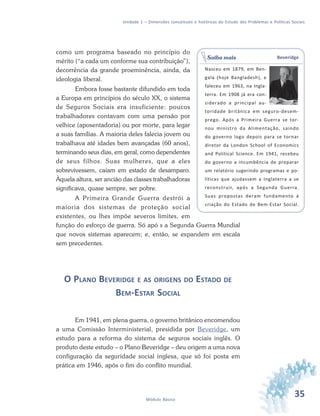 35Módulo Básico
Unidade 1 – Dimensões conceituais e históricas do Estudo dos Problemas e Políticas Sociais
como um programa baseado no princípio do
mérito (“a cada um conforme sua contribuição”),
decorrência da grande proeminência, ainda, da
ideologia liberal.
Embora fosse bastante difundido em toda
a Europa em princípios do século XX, o sistema
de Seguros Sociais era insuficiente: poucos
trabalhadores contavam com uma pensão por
velhice (aposentadoria) ou por morte, para legar
a suas famílias. A maioria deles falecia jovem ou
trabalhava até idades bem avançadas (60 anos),
terminando seus dias, em geral, como dependentes
de seus filhos. Suas mulheres, que a eles
sobrevivessem, caíam em estado de desamparo.
Àquela altura, ser ancião das classes trabalhadoras
significava, quase sempre, ser pobre.
A Primeira Grande Guerra destrói a
maioria dos sistemas de proteção social
existentes, ou lhes impõe severos limites, em
função do esforço de guerra. Só apó s a Segunda Guerra Mundial
que novos sistemas aparecem; e, então, se expandem em escala
sem precedentes.
O PLANO BEVERIDGE E AS ORIGENS DO ESTADO DE
BEM-ESTAR SOCIAL
Em 1941, em plena guerra, o governo britânico encomendou
a uma Comissão Interministerial, presidida por Beveridge, um
estudo para a reforma do sistema de seguros sociais inglês. O
produto deste estudo – o Plano Beveridge – deu origem a uma nova
configuração da seguridade social inglesa, que só foi posta em
prática em 1946, após o fim do conflito mundial.
Beveridge
Nasceu em 1879, em Ben-
gala (hoje Bangladesh), e
faleceu em 1963, na Ingla-
terra. Em 1908 já era con-
siderado a principal au-
toridade britânica em seguro-desem-
prego. Após a Primeira Guerra se tor-
nou ministro da Alimentação, saindo
do governo logo depois para se tornar
diretor da London School of Economics
and Political Science. Em 1941, recebeu
do governo a incumbência de preparar
um relatório sugerindo programas e po-
líticas que ajudassem a Inglaterra a se
reconstruir, após a Segunda Guerra.
Suas propostas deram fundamento à
criação do Estado de Bem-Estar Social.
Saiba mais
 