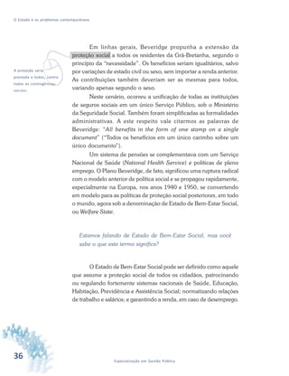 36 Especialização em Gestão Pública
O Estado e os problemas contemporâneos
Em linhas gerais, Beveridge propunha a extensão da
proteção social a todos os residentes da Grã-Bretanha, segundo o
princípio da “necessidade”. Os benefícios seriam igualitários, salvo
por variações de estado civil ou sexo, sem importar a renda anterior.
As contribuições também deveriam ser as mesmas para todos,
variando apenas segundo o sexo.
Neste cenário, ocorreu a unificação de todas as instituições
de seguros sociais em um único Serviço Público, sob o Ministério
da Seguridade Social. Também foram simplificadas as formalidades
administrativas. A este respeito vale citarmos as palavras de
Beveridge: “All benefits in the form of one stamp on a single
document” (“Todos os benefícios em um único carimbo sobre um
único documento”).
Um sistema de pensões se complementava com um Serviço
Nacional de Saúde (National Health Service) e políticas de pleno
emprego. O Plano Beveridge, de fato, significou uma ruptura radical
com o modelo anterior de política social e se propagou rapidamente,
especialmente na Europa, nos anos 1940 e 1950, se convertendo
em modelo para as políticas de proteção social posteriores, em todo
o mundo, agora sob a denominação de Estado de Bem-Estar Social,
ou Welfare State.
Estamos falando de Estado de Bem-Estar Social, mas você
sabe o que este termo significa?
O Estado de Bem-Estar Social pode ser definido como aquele
que assume a proteção social de todos os cidadãos, patrocinando
ou regulando fortemente sistemas nacionais de Saúde, Educação,
Habitação, Previdência e Assistência Social; normatizando relações
de trabalho e salários; e garantindo a renda, em caso de desemprego.
vA proteção seria
prestada a todos, contra
todas as contingências
sociais.
 