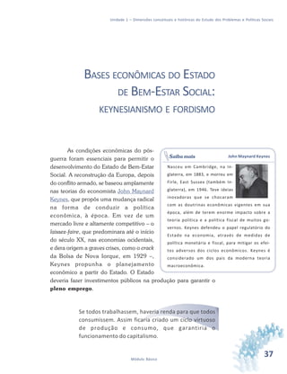 37Módulo Básico
Unidade 1 – Dimensões conceituais e históricas do Estudo dos Problemas e Políticas Sociais
BASES ECONÔMICAS DO ESTADO
DE BEM-ESTAR SOCIAL:
KEYNESIANISMO E FORDISMO
As condições econômicas do pós-
guerra foram essenciais para permitir o
desenvolvimento do Estado de Bem-Estar
Social. A reconstrução da Europa, depois
do conflito armado, se baseou amplamente
nas teorias do economista John Maynard
Keynes, que propôs uma mudança radical
na forma de conduzir a política
econômica, à época. Em vez de um
mercado livre e altamente competitivo – o
laissez-faire, que predominara até o início
do século XX, nas economias ocidentais,
e dera origem a graves crises, como o crack
da Bolsa de Nova Iorque, em 1929 –,
Keynes propunha o planejamento
econômico a partir do Estado. O Estado
deveria fazer investimentos públicos na produção para garantir o
pleno emprego.
Se todos trabalhassem, haveria renda para que todos
consumissem. Assim ficaria criado um ciclo virtuoso
de produção e consumo, que garantiria o
funcionamento do capitalismo.
John Maynard Keynes
Nasceu em Cambridge, na In-
glaterra, em 1883, e morreu em
Firle, East Sussex (também In-
glaterra), em 1946. Teve ideias
inovadoras que se chocaram
com as doutrinas econômicas vigentes em sua
época, além de terem enorme impacto sobre a
teoria política e a política fiscal de muitos go-
vernos. Keynes defendeu o papel regulatório do
Estado na economia, através de medidas de
política monetária e fiscal, para mitigar os efei-
tos adversos dos ciclos econômicos. Keynes é
considerado um dos pais da moderna teoria
macroeconômica.
Saiba mais
 