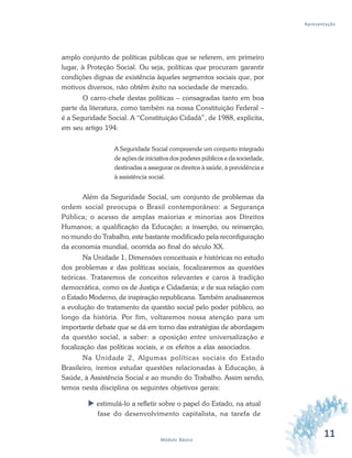11Módulo Básico
Apresentação
amplo conjunto de políticas públicas que se referem, em primeiro
lugar, à Proteção Social. Ou seja, políticas que procuram garantir
condições dignas de existência àqueles segmentos sociais que, por
motivos diversos, não obtêm êxito na sociedade de mercado.
O carro-chefe destas políticas – consagradas tanto em boa
parte da literatura, como também na nossa Constituição Federal –
é a Seguridade Social. A “Constituição Cidadã”, de 1988, explicita,
em seu artigo 194:
A Seguridade Social compreende um conjunto integrado
de ações de iniciativa dos poderes públicos e da sociedade,
destinadas a assegurar os direitos à saúde, à previdência e
à assistência social.
Além da Seguridade Social, um conjunto de problemas da
ordem social preocupa o Brasil contemporâneo: a Segurança
Pública; o acesso de amplas maiorias e minorias aos Direitos
Humanos; a qualificação da Educação; a inserção, ou reinserção,
no mundo do Trabalho, este bastante modificado pela reconfiguração
da economia mundial, ocorrida ao final do século XX.
Na Unidade 1, Dimensões conceituais e históricas no estudo
dos problemas e das políticas sociais, focalizaremos as questões
teóricas. Trataremos de conceitos relevantes e caros à tradição
democrática, como os de Justiça e Cidadania; e de sua relação com
o Estado Moderno, de inspiração republicana. Também analisaremos
a evolução do tratamento da questão social pelo poder público, ao
longo da história. Por fim, voltaremos nossa atenção para um
importante debate que se dá em torno das estratégias de abordagem
da questão social, a saber: a oposição entre universalização e
focalização das políticas sociais, e os efeitos a elas associados.
Na Unidade 2, Algumas políticas sociais do Estado
Brasileiro, iremos estudar questões relacionadas à Educação, à
Saúde, à Assistência Social e ao mundo do Trabalho. Assim sendo,
temos nesta disciplina os seguintes objetivos gerais:
estimulá-lo a refletir sobre o papel do Estado, na atual
fase do desenvolvimento capitalista, na tarefa de
 