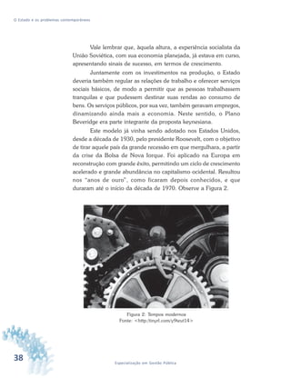 38 Especialização em Gestão Pública
O Estado e os problemas contemporâneos
Vale lembrar que, àquela altura, a experiência socialista da
União Soviética, com sua economia planejada, já estava em curso,
apresentando sinais de sucesso, em termos de crescimento.
Juntamente com os investimentos na produção, o Estado
deveria também regular as relações de trabalho e oferecer serviços
sociais básicos, de modo a permitir que as pessoas trabalhassem
tranquilas e que pudessem destinar suas rendas ao consumo de
bens. Os serviços públicos, por sua vez, também geravam empregos,
dinamizando ainda mais a economia. Neste sentido, o Plano
Beveridge era parte integrante da proposta keynesiana.
Este modelo já vinha sendo adotado nos Estados Unidos,
desde a década de 1930, pelo presidente Roosevelt, com o objetivo
de tirar aquele país da grande recessão em que mergulhara, a partir
da crise da Bolsa de Nova Iorque. Foi aplicado na Europa em
reconstrução com grande êxito, permitindo um ciclo de crescimento
acelerado e grande abundância no capitalismo ocidental. Resultou
nos “anos de ouro”, como ficaram depois conhecidos, e que
duraram até o início da década de 1970. Observe a Figura 2.
Figura 2: Tempos modernos
Fonte: <http:/tinyrl.com/y9teut14>
 