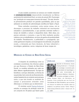 39Módulo Básico
Unidade 1 – Dimensões conceituais e históricas do Estudo dos Problemas e Políticas Sociais
A este modelo econômico se somava um modelo industrial
de produção em massa, desenvolvido inicialmente na fábrica
americana de automóveis Ford, no início do século XX. O princípio
era “produção em massa para consumo de massa”. Ou seja, deveria-
se primeiramente produzir em grandes quantidades, para os que
adotaram os métodos de administração científica de Taylor e Fayol.
Estes métodos consistiam, entre outras coisas, em se
decompor o processo de trabalho industrial em movimentos
estudados e preestabelecidos, o que permitia controlar melhor o
tempo de trabalho e reduzir o desperdício deste. Além disso, era
preciso estimular o consumo, o que foi feito mediante acordos
coletivos com os trabalhadores, em torno de ganhos de produtividade
do trabalho. Paralelamente, a publicidade e a propaganda, que
então ganhavam impulso, se encarregavam de estimular, em grande
escala, a demanda por bens duráveis, de base industrial e
tecnológica: geladeiras, carros, máquinas de lavar roupas etc.
MODELOS DE ESTADO DE BEM-ESTAR SOCIAL
A despeito da semelhança entre as
condições econômicas dos diversos países
em que floresceu o Estado de Bem-Estar
Social, os modelos adotados por cada um
deles diferem significativamente. Os tipos de
benefícios e serviços oferecidos, as formas de
sua provisão, bem como de seu financiamento,
variam bastante de um contexto nacional para
outro, o que tem levado os analistas do
campo a procurarem entender estas
diferenças e os fatores que as determinam.
O cientista social Esping-Andersen
estudou os arranjos de proteção social de
um conjunto de 18 países que fazem parte
vSe você ainda não o
assistiu ao filme Tempos
Modernos, de Charles
Chaplin, tente assisti-lo,
pois nele o autor faz uma
crítica irônica e
contundente da nova
linha de produção
introduzida pelas novas
teorias da administração
e depois popularizada
pelo fordismo.
Esping-Andersen
Nascido na Dinamarca, Gosta
Esping-Andersen é formado
em sociologia e economia pela
Universidade de Copenhague e
PhD pela Universidade de
Wisconsin-Madison. Atualmen-
te leciona sociologia na Univer-
sidade Pompeu Fabra, em Barcelona, na
Espanha. Ficou conhecido por seu livro Les
Trois Mondes de l’État Providence, que se tornou
um clássico no âmbito dos estudos sobre os
welfares e as políticas sociais. Fonte: <http://
www.esping-andersen.com/>. Acesso em: 21
out. 2009.
Saiba mais
39
 