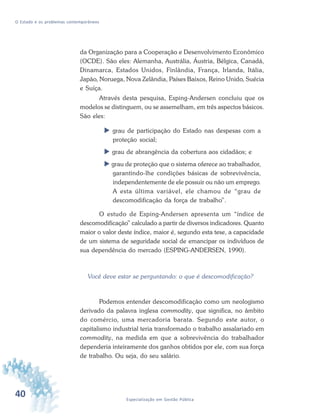 40 Especialização em Gestão Pública
O Estado e os problemas contemporâneos
da Organização para a Cooperação e Desenvolvimento Econômico
(OCDE). São eles: Alemanha, Austrália, Áustria, Bélgica, Canadá,
Dinamarca, Estados Unidos, Finlândia, França, Irlanda, Itália,
Japão, Noruega, Nova Zelândia, Países Baixos, Reino Unido, Suécia
e Suíça.
Através desta pesquisa, Esping-Andersen concluiu que os
modelos se distinguem, ou se assemelham, em três aspectos básicos.
São eles:
grau de participação do Estado nas despesas com a
proteção social;
grau de abrangência da cobertura aos cidadãos; e
grau de proteção que o sistema oferece ao trabalhador,
garantindo-lhe condições básicas de sobrevivência,
independentemente de ele possuir ou não um emprego.
A esta última variável, ele chamou de “grau de
descomodificação da força de trabalho”.
O estudo de Esping-Andersen apresenta um “índice de
descomodificação” calculado a partir de diversos indicadores. Quanto
maior o valor deste índice, maior é, segundo esta tese, a capacidade
de um sistema de seguridade social de emancipar os indivíduos de
sua dependência do mercado (ESPING-ANDERSEN, 1990).
Você deve estar se perguntando: o que é descomodificação?
Podemos entender descomodificação como um neologismo
derivado da palavra inglesa commodity, que significa, no âmbito
do comércio, uma mercadoria barata. Segundo este autor, o
capitalismo industrial teria transformado o trabalho assalariado em
commodity, na medida em que a sobrevivência do trabalhador
dependeria inteiramente dos ganhos obtidos por ele, com sua força
de trabalho. Ou seja, do seu salário.
 