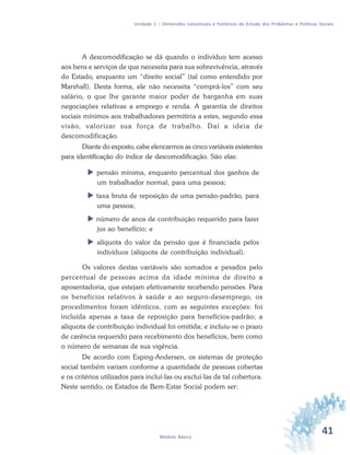 41Módulo Básico
Unidade 1 – Dimensões conceituais e históricas do Estudo dos Problemas e Políticas Sociais
A descomodificação se dá quando o indivíduo tem acesso
aos bens e serviços de que necessita para sua sobrevivência, através
do Estado, enquanto um “direito social” (tal como entendido por
Marshall). Desta forma, ele não necessita “comprá-los” com seu
salário, o que lhe garante maior poder de barganha em suas
negociações relativas a emprego e renda. A garantia de direitos
sociais mínimos aos trabalhadores permitiria a estes, segundo essa
visão, valorizar sua força de trabalho. Daí a ideia de
descomodificação.
Diante do exposto, cabe elencarmos as cinco variáveis existentes
para identificação do índice de descomodificação. São elas:
pensão mínima, enquanto percentual dos ganhos de
um trabalhador normal, para uma pessoa;
taxa bruta de reposição de uma pensão-padrão, para
uma pessoa;
número de anos de contribuição requerido para fazer
jus ao benefício; e
alíquota do valor da pensão que é financiada pelos
indivíduos (alíquota de contribuição individual).
Os valores destas variáveis são somados e pesados pelo
percentual de pessoas acima da idade mínima de direito a
aposentadoria, que estejam efetivamente recebendo pensões. Para
os benefícios relativos à saúde e ao seguro-desemprego, os
procedimentos foram idênticos, com as seguintes exceções: foi
incluída apenas a taxa de reposição para benefícios-padrão; a
alíquota de contribuição individual foi omitida; e incluiu-se o prazo
de carência requerido para recebimento dos benefícios, bem como
o número de semanas de sua vigência.
De acordo com Esping-Andersen, os sistemas de proteção
social também variam conforme a quantidade de pessoas cobertas
e os critérios utilizados para incluí-las ou excluí-las de tal cobertura.
Neste sentido, os Estados de Bem-Estar Social podem ser:
 