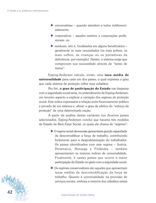 42 Especialização em Gestão Pública
O Estado e os problemas contemporâneos
universalistas – quando atendem a todos indiferenci-
adamente;
corporativos – aqueles restritos a corporações profis-
sionais; ou
residuais, isto é, focalizados em alguns beneficiários –
geralmente os mais necessitados (os mais pobres, os
mais velhos, as crianças ou os portadores de
deficiência, por exemplo). Destes, o sistema exige que
comprovem sua necessidade através de “testes de
meios”.
Esping-Andersen calcula, então, uma taxa média de
universalidade para cada um dos países, a qual expressa o grau
que cada sistema de proteção cobre seus cidadãos.
Por fim, o grau de participação do Estado nas despesas
com a seguridade social seria, no entendimento de Esping-Andersen,
um terceiro aspecto a explicar a variação dos regimes de proteção
social. Este índice expressaria a relação entre financiamento público
e privado de um sistema e, afinal, o grau de efetivo do “esforço de
proteção” de uma determinada nação.
A partir da análise destas variáveis nos diversos países
selecionados, Esping-Andersen conclui que haveria três modelos
de Estado de Bem-Estar Social, os quais ele chama de “regimes”:
O regime social-democrata apresentaria grande capacidade
de descomodificar a força de trabalho, contribuindo
fortemente para a desproletarização do trabalhador.
Os países identificados com este regime – Suécia,
Dinamarca, Noruega e Finlândia – também
apresentariam os maiores índices de universalidade.
Finalmente, é nestes países que ocorre a maior
participação do Estado no gasto com a seguridade social.
Os regimes conservadores são aqueles que apresentam
taxas médias de descomodificação da força de
trabalho. Quanto à universalidade na provisão de
serviços sociais, embora a maioria dos cidadãos esteja
 
