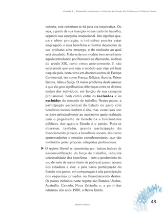 43Módulo Básico
Unidade 1 – Dimensões conceituais e históricas do Estudo dos Problemas e Políticas Sociais
coberta, esta cobertura se dá pela via corporativa. Ou
seja, a partir de sua inserção no mercado de trabalho,
segundo sua categoria ocupacional. Isto significa que,
para obter proteção, o indivíduo precisa estar
empregado; e seus benefícios e direitos dependem de
sua profissão e/ou emprego, e do sindicato ao qual
está vinculado. Trata-se de um modelo bem semelhante
àquele introduzido por Bismarck na Alemanha, no final
do século XIX, como vimos anteriormente. E não
surpreende que este seja o modelo que vige até hoje
naquele país, bem como em diversos outros da Europa
Continental, tais como França, Bélgica, Áustria, Países
Baixos, Itália e Suíça. O maior problema deste arranjo
é que ele gera significativas diferenças entre os direitos
sociais dos indivíduos, em função de sua categoria
profissional, bem como entre os incluídos e os
excluídos do mercado de trabalho. Nestes países, a
participação percentual do Estado no gasto com
benefícios sociais também é alta, mas, neste caso, isto
se deve principalmente ao expressivo gasto realizado
com o pagamento de benefícios a funcionários
públicos, dos quais o Estado é o patrão. Pode-se
observar, também, grande participação do
financiamento privado a benefícios sociais, tais como
aposentadorias e pensões complementares, que são
instituídos pelas próprias categorias profissionais.
O regime liberal se caracteriza por: baixos índices de
descomodificação da força de trabalho; reduzida
universalidade dos benefícios – com o predomínio do
uso de teste de meios (teste de pobreza) para o acesso
dos cidadãos a eles; e pela baixa participação do
Estado nos gastos, em comparação à alta participação
dos esquemas privados no financiamento destes.
Os países incluídos neste regime são Estados Unidos,
Austrália, Canadá, Nova Zelândia e, a partir das
reformas dos anos 1980, o Reino Unido.
 