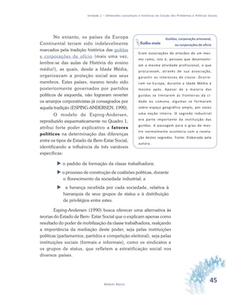 45Módulo Básico
Unidade 1 – Dimensões conceituais e históricas do Estudo dos Problemas e Políticas Sociais
No entanto, os países da Europa
Continental teriam sido indelevelmente
marcados pela tradição histórica das guildas
e corporações de ofício (mais uma vez,
lembre-se das aulas de História do ensino
médio!), as quais, desde a Idade Média,
organizavam a proteção social aos seus
membros. Estes países, mesmo tendo sido
posteriormente governados por partidos
políticos de esquerda, não lograram reverter
os arranjos corporativistas já consagrados por
aquela tradição (ESPING-ANDERSEN, 1990).
O modelo de Esping-Andersen,
reproduzido esquematicamente no Quadro 1,
atribui forte poder explicativo a fatores
políticos na determinação das diferenças
entre os tipos de Estado de Bem-Estar Social,
identificando a influência de três variáveis
específicas:
o padrão de formação da classe trabalhadora;
o processo de construção de coalizões políticas, durante
o florescimento da sociedade industrial; e
a herança recebida por cada sociedade, relativa à
hierarquia de seus grupos de status e à distribuição
de privilégios entre estes.
Esping-Andersen (1990) busca oferecer uma alternativa às
teorias do Estado de Bem- Estar Social que o explicam apenas como
resultado do poder de mobilização da classe trabalhadora, realçando
a importância da mediação deste poder, seja pelas instituições
políticas (parlamentos, partidos e competição eleitoral), seja pelas
instituições sociais (formais e informais), como os sindicatos e
os grupos de status, que refletem a estratificação social nos
diversos países.
Guildas, corporação artesanal,
ou corporações de ofício
Eram associações de artesãos de um mes-
mo ramo, isto é, pessoas que desenvolvi-
am a mesma atividade profissional, e que
procuravam, através de sua associação,
garantir os interesses de classe. Ocorre-
ram na Europa, durante a Idade Média e
mesmo após. Apesar de a maioria das
guildas se limitarem às fronteiras da ci-
dade ou comuna, algumas se formaram
sobre espaço geográfico amplo, por vezes
uma nação inteira. O segredo industrial
era parte importante da instituição das
guildas. A passagem para o grau de mes-
tre normalmente acontecia com a revela-
ção destes segredos. Fonte: Elaborado pela
autora.
Saiba mais
 