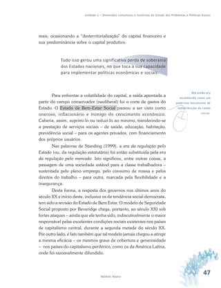 47Módulo Básico
Unidade 1 – Dimensões conceituais e históricas do Estudo dos Problemas e Políticas Sociais
reais, ocasionando a “desterritorialização” do capital financeiro e
sua predominância sobre o capital produtivo.
Tudo isso gerou uma significativa perda de soberania
dos Estados nacionais, no que toca à sua capacidade
para implementar políticas econômicas e sociais.
Para enfrentar a volatilidade do capital, a saída apontada a
partir do campo conservador (neoliberal) foi o corte de gastos do
Estado. O Estado de Bem-Estar Social passou a ser visto como
oneroso, inflacionário e inimigo do crescimento econômico.
Caberia, assim, suprimi-lo ou reduzi-lo ao mínimo, transferindo-se
a prestação de serviços sociais – de saúde, educação, habitação,
previdência social – para os agentes privados, com financiamento
dos próprios usuários.
Nas palavras de Standing (1999), a era da regulação pelo
Estado (ou, da regulação estatutária) foi então substituída pela era
da regulação pelo mercado. Isto significou, entre outras coisas, a
passagem de uma sociedade estável para a classe trabalhadora –
sustentada pelo pleno emprego, pelo consumo de massa e pelos
direitos do trabalho – para outra, marcada pela flexibilidade e a
insegurança.
Desta forma, a resposta dos governos nos últimos anos do
século XX e início deste, inclusive os de tendência social-democrata,
tem sido a revisão do Estado de Bem Estar. O modelo de Seguridade
Social proposto por Beveridge chega, portanto, ao século XXI sob
fortes ataques – ainda que ele tenha sido, indiscutivelmente o maior
responsável pelas excelentes condições sociais existentes nos países
de capitalismo central, durante a segunda metade do século XX.
Por outro lado, é fato também que tal modelo jamais chegou a atingir
a mesma eficácia – os mesmos graus de cobertura e generosidade
– nos países do capitalismo periférico, como os da América Latina,
onde foi razoavelmente difundido.
v
Até então era
reconhecido como um
poderoso mecanismo de
redistribuição da renda
social.
 