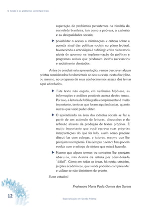 12 Especialização em Gestão Pública
O Estado e os problemas contemporâneos
superação de problemas persistentes na história da
sociedade brasileira, tais como a pobreza, a exclusão
e as desigualdades sociais;
possibilitar o acesso a informações e críticas sobre a
agenda atual das políticas sociais no plano federal,
favorecendo a articulação e o diálogo entre os diversos
níveis de governo na implementação de políticas e
programas sociais que produzam efeitos necessários
e socialmente desejados.
Antes de concluir esta apresentação, vamos descrever alguns
pontos considerados fundamentais ao seu sucesso, nesta disciplina,
ou mesmo, no progresso de seus conhecimentos acerca dos temas
aqui abordados.
Este texto não esgota, em nenhuma hipótese, as
informações e análises possíveis acerca destes temas.
Por isso, a leitura de bibliografia complementar é muito
importante, tanto as que foram aqui indicadas, quanto
outras que você puder obter.
O aprendizado na área das ciências sociais se faz a
partir de um acúmulo de leituras, discussões e da
reflexão através da produção de textos próprios. É
muito importante que você escreva suas próprias
interpretações do que foi lido, assim como procure
discuti-las com colegas, e tutores, mesmo que lhe
pareçam incompletas. Elas sempre o serão! Mas podem
evoluir com o esforço de síntese que estará fazendo.
Mesmo que alguns termos ou conceitos lhe pareçam
obscuros, não desista da leitura por considerá-la
“difícil”. Como em todas as áreas, há nesta, também,
jargões acadêmicos, que vocês poderão compreender
e utilizar se não desistirem de pronto.
Bons estudos!
Professora Maria Paula Gomes dos Santos
 