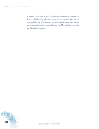48 Especialização em Gestão Pública
O Estado e os problemas contemporâneos
A seguir, veremos como evoluíram as políticas sociais no
Brasil. Podemos adiantar que as novas tendências da
seguridade social apontam no sentido de cada vez maior
complementaridade entre o Estado e o Mercado na provisão
de benefícios sociais.
 