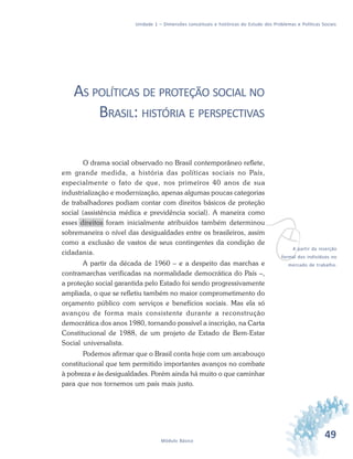 49Módulo Básico
Unidade 1 – Dimensões conceituais e históricas do Estudo dos Problemas e Políticas Sociais
AS POLÍTICAS DE PROTEÇÃO SOCIAL NO
BRASIL: HISTÓRIA E PERSPECTIVAS
O drama social observado no Brasil contemporâneo reflete,
em grande medida, a história das políticas sociais no País,
especialmente o fato de que, nos primeiros 40 anos de sua
industrialização e modernização, apenas algumas poucas categorias
de trabalhadores podiam contar com direitos básicos de proteção
social (assistência médica e previdência social). A maneira como
esses direitos foram inicialmente atribuídos também determinou
sobremaneira o nível das desigualdades entre os brasileiros, assim
como a exclusão de vastos de seus contingentes da condição de
cidadania.
A partir da década de 1960 – e a despeito das marchas e
contramarchas verificadas na normalidade democrática do País –,
a proteção social garantida pelo Estado foi sendo progressivamente
ampliada, o que se refletiu também no maior comprometimento do
orçamento público com serviços e benefícios sociais. Mas ela só
avançou de forma mais consistente durante a reconstrução
democrática dos anos 1980, tornando possível a inscrição, na Carta
Constitucional de 1988, de um projeto de Estado de Bem-Estar
Social universalista.
Podemos afirmar que o Brasil conta hoje com um arcabouço
constitucional que tem permitido importantes avanços no combate
à pobreza e às desigualdades. Porém ainda há muito o que caminhar
para que nos tornemos um país mais justo.
vA partir da inserção
formal dos indivíduos no
mercado de trabalho.
 