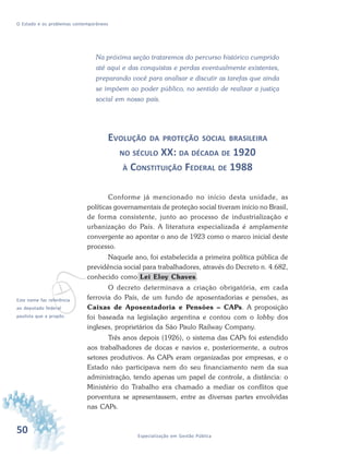 50 Especialização em Gestão Pública
O Estado e os problemas contemporâneos
Na próxima seção trataremos do percurso histórico cumprido
até aqui e das conquistas e perdas eventualmente existentes,
preparando você para analisar e discutir as tarefas que ainda
se impõem ao poder público, no sentido de realizar a justiça
social em nosso país.
EVOLUÇÃO DA PROTEÇÃO SOCIAL BRASILEIRA
NO SÉCULO XX: DA DÉCADA DE 1920
À CONSTITUIÇÃO FEDERAL DE 1988
Conforme já mencionado no início desta unidade, as
políticas governamentais de proteção social tiveram início no Brasil,
de forma consistente, junto ao processo de industrialização e
urbanização do País. A literatura especializada é amplamente
convergente ao apontar o ano de 1923 como o marco inicial deste
processo.
Naquele ano, foi estabelecida a primeira política pública de
previdência social para trabalhadores, através do Decreto n. 4.682,
conhecido como Lei Eloy Chaves.
O decreto determinava a criação obrigatória, em cada
ferrovia do País, de um fundo de aposentadorias e pensões, as
Caixas de Aposentadoria e Pensões – CAPs. A proposição
foi baseada na legislação argentina e contou com o lobby dos
ingleses, proprietários da São Paulo Railway Company.
Três anos depois (1926), o sistema das CAPs foi estendido
aos trabalhadores de docas e navios e, posteriormente, a outros
setores produtivos. As CAPs eram organizadas por empresas, e o
Estado não participava nem do seu financiamento nem da sua
administração, tendo apenas um papel de controle, a distância: o
Ministério do Trabalho era chamado a mediar os conflitos que
porventura se apresentassem, entre as diversas partes envolvidas
nas CAPs.
vEste nome faz referência
ao deputado federal
paulista que a propôs.
 