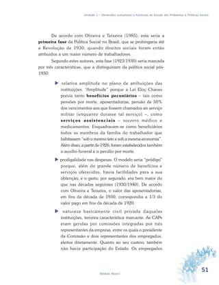 51Módulo Básico
Unidade 1 – Dimensões conceituais e históricas do Estudo dos Problemas e Políticas Sociais
De acordo com Oliveira e Teixeira (1985), esta seria a
primeira fase da Política Social no Brasil, que se prolongaria até
a Revolução de 1930, quando direitos sociais foram então
atribuídos a um maior número de trabalhadores.
Segundo estes autores, esta fase (1923/1930) seria marcada
por três características, que a distinguiriam da política social pós-
1930:
relativa amplitude no plano de atribuições das
instituições. “Amplitude” porque a Lei Eloy Chaves
previa tanto benefícios pecuniários – tais como
pensões por morte, aposentadorias, pensão de 50%
dos vencimentos aos que fossem chamados ao serviço
militar (enquanto durasse tal serviço) –, como
serviços assistenciais – socorro médico e
medicamentos. Enquadravam-se como beneficiários
todos os membros da família do trabalhador que
habitassem “sob o mesmo teto e sob a mesma economia”.
Além disso, a partir de 1926, foram estabelecidos também
o auxílio-funeral e o pecúlio por morte.
prodigalidade nas despesas. O modelo seria “pródigo”
porque, além do grande número de benefícios e
serviços oferecidos, havia facilidades para a sua
obtenção, e o gasto, por segurado, era bem maior do
que nas décadas seguintes (1930/1940). De acordo
com Oliveira e Teixeira, o valor das aposentadorias,
em fins da década de 1930, correspondia a 1/3 do
valor pago em fins da década de 1920.
natureza basicamente civil privada daquelas
instituições, terceira característica marcante. As CAPs
eram geridas por comissões integradas por três
representantes da empresa, entre os quais o presidente
da Comissão e dois representantes dos empregados,
eleitos diretamente. Quanto ao seu custeio, também
não havia participação do Estado. Os empregados
 