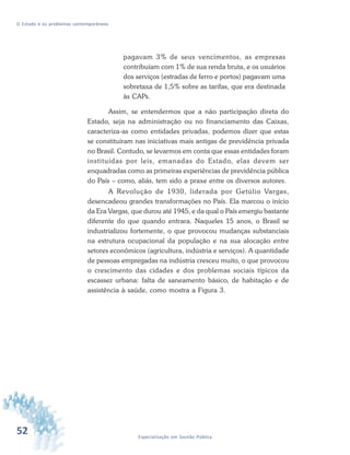 52 Especialização em Gestão Pública
O Estado e os problemas contemporâneos
pagavam 3% de seus vencimentos, as empresas
contribuíam com 1% de sua renda bruta, e os usuários
dos serviços (estradas de ferro e portos) pagavam uma
sobretaxa de 1,5% sobre as tarifas, que era destinada
às CAPs.
Assim, se entendermos que a não participação direta do
Estado, seja na administração ou no financiamento das Caixas,
caracteriza-as como entidades privadas, podemos dizer que estas
se constituíram nas iniciativas mais antigas de previdência privada
no Brasil. Contudo, se levarmos em conta que essas entidades foram
instituídas por leis, emanadas do Estado, elas devem ser
enquadradas como as primeiras experiências de previdência pública
do País – como, aliás, tem sido a praxe entre os diversos autores.
A Revolução de 1930, liderada por Getúlio Vargas,
desencadeou grandes transformações no País. Ela marcou o início
da Era Vargas, que durou até 1945, e da qual o País emergiu bastante
diferente do que quando entrara. Naqueles 15 anos, o Brasil se
industrializou fortemente, o que provocou mudanças substanciais
na estrutura ocupacional da população e na sua alocação entre
setores econômicos (agricultura, indústria e serviços). A quantidade
de pessoas empregadas na indústria cresceu muito, o que provocou
o crescimento das cidades e dos problemas sociais típicos da
escassez urbana: falta de saneamento básico, de habitação e de
assistência à saúde, como mostra a Figura 3.
 