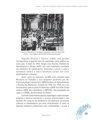 53Módulo Básico
Unidade 1 – Dimensões conceituais e históricas do Estudo dos Problemas e Políticas Sociais
Figura 3: Operários em tecelagem paulistana; início do século XX
Fonte: <www.regiani.adv.br/admin/fotos/operarios.jpg>
Segundo Oliveira e Teixeira (1985), este período
corresponderia à segunda fase da seguridade social pública em
nosso país. A partir de 1933, Vargas criou diversos Institutos de
Aposentadoria e Pensão (IAPs), que eram instituições vinculadas
aos sindicatos de trabalhadores, destinadas a prover a estes a
assistência médica e outros benefícios sociais, tais como
aposentadorias e pensões.
Assim como os sindicatos, os IAPs eram tutelados pelo
Ministério do Trabalho, e seus dirigentes escolhidos por ele.
O primeiro destes institutos foi o IAPM (Instituto de Aposentadorias
e Pensões dos Marítimos), fundado em 1933. Em 1934, foi a vez
dos bancários, para os quais foi destinado o IAPB. Em 1938, foram
criados o IAPIs, dos industriários; o IAPETEC, dos empregados de
carga; e o IPASE, dos Servidores do Estado.
Contudo, cada Instituto possuía organização e administração
próprias e oferecia benefícios e serviços diferenciados a sua
clientela. Por causa do seu atrelamento aos sindicatos, só estavam
cobertos os trabalhadores que eram sindicalizados. E como só
algumas categorias profissionais eram sindicalizadas – já que a
 