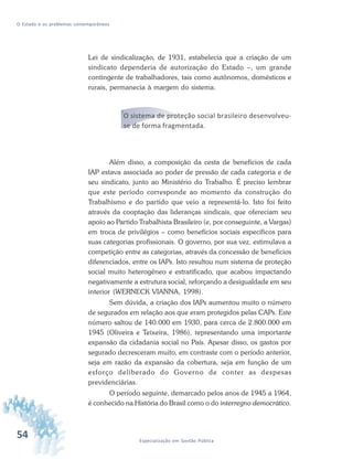 54 Especialização em Gestão Pública
O Estado e os problemas contemporâneos
Lei de sindicalização, de 1931, estabelecia que a criação de um
sindicato dependeria de autorização do Estado –, um grande
contingente de trabalhadores, tais como autônomos, domésticos e
rurais, permanecia à margem do sistema.
O sistema de proteção social brasileiro desenvolveu-
se de forma fragmentada.
Além disso, a composição da cesta de benefícios de cada
IAP estava associada ao poder de pressão de cada categoria e de
seu sindicato, junto ao Ministério do Trabalho. É preciso lembrar
que este período corresponde ao momento da construção do
Trabalhismo e do partido que veio a representá-lo. Isto foi feito
através da cooptação das lideranças sindicais, que ofereciam seu
apoio ao Partido Trabalhista Brasileiro (e, por conseguinte, a Vargas)
em troca de privilégios – como benefícios sociais específicos para
suas categorias profissionais. O governo, por sua vez, estimulava a
competição entre as categorias, através da concessão de benefícios
diferenciados, entre os IAPs. Isto resultou num sistema de proteção
social muito heterogêneo e estratificado, que acabou impactando
negativamente a estrutura social, reforçando a desigualdade em seu
interior (WERNECK VIANNA, 1998).
Sem dúvida, a criação dos IAPs aumentou muito o número
de segurados em relação aos que eram protegidos pelas CAPs. Este
número saltou de 140.000 em 1930, para cerca de 2.800.000 em
1945 (Oliveira e Teixeira, 1986), representando uma importante
expansão da cidadania social no País. Apesar disso, os gastos por
segurado decresceram muito, em contraste com o período anterior,
seja em razão da expansão da cobertura, seja em função de um
esforço deliberado do Governo de conter as despesas
previdenciárias.
O período seguinte, demarcado pelos anos de 1945 a 1964,
é conhecido na História do Brasil como o do interregno democrático.
 